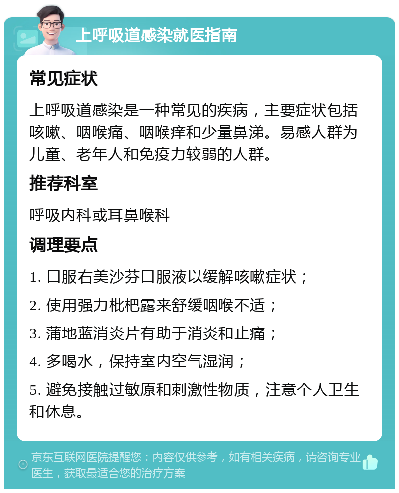 上呼吸道感染就医指南 常见症状 上呼吸道感染是一种常见的疾病，主要症状包括咳嗽、咽喉痛、咽喉痒和少量鼻涕。易感人群为儿童、老年人和免疫力较弱的人群。 推荐科室 呼吸内科或耳鼻喉科 调理要点 1. 口服右美沙芬口服液以缓解咳嗽症状； 2. 使用强力枇杷露来舒缓咽喉不适； 3. 蒲地蓝消炎片有助于消炎和止痛； 4. 多喝水，保持室内空气湿润； 5. 避免接触过敏原和刺激性物质，注意个人卫生和休息。