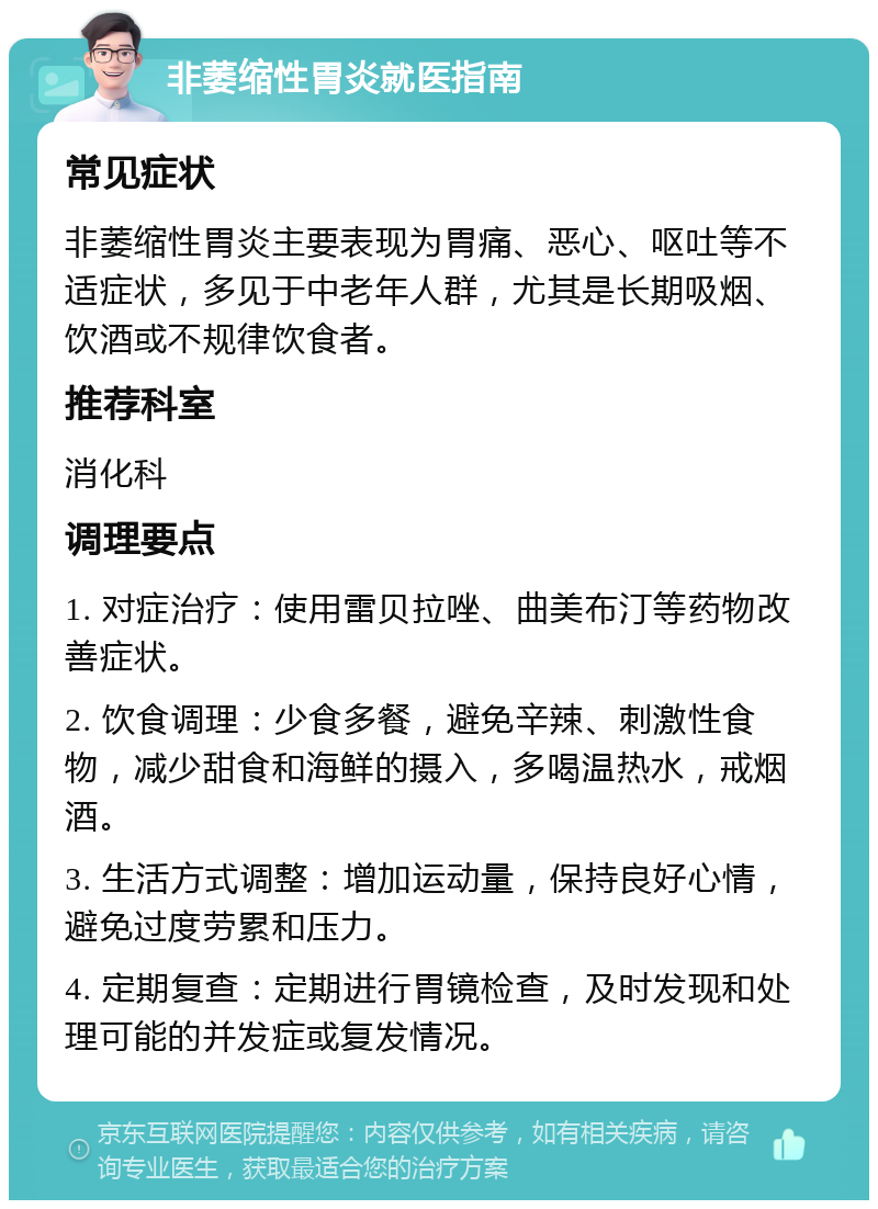 非萎缩性胃炎就医指南 常见症状 非萎缩性胃炎主要表现为胃痛、恶心、呕吐等不适症状，多见于中老年人群，尤其是长期吸烟、饮酒或不规律饮食者。 推荐科室 消化科 调理要点 1. 对症治疗：使用雷贝拉唑、曲美布汀等药物改善症状。 2. 饮食调理：少食多餐，避免辛辣、刺激性食物，减少甜食和海鲜的摄入，多喝温热水，戒烟酒。 3. 生活方式调整：增加运动量，保持良好心情，避免过度劳累和压力。 4. 定期复查：定期进行胃镜检查，及时发现和处理可能的并发症或复发情况。