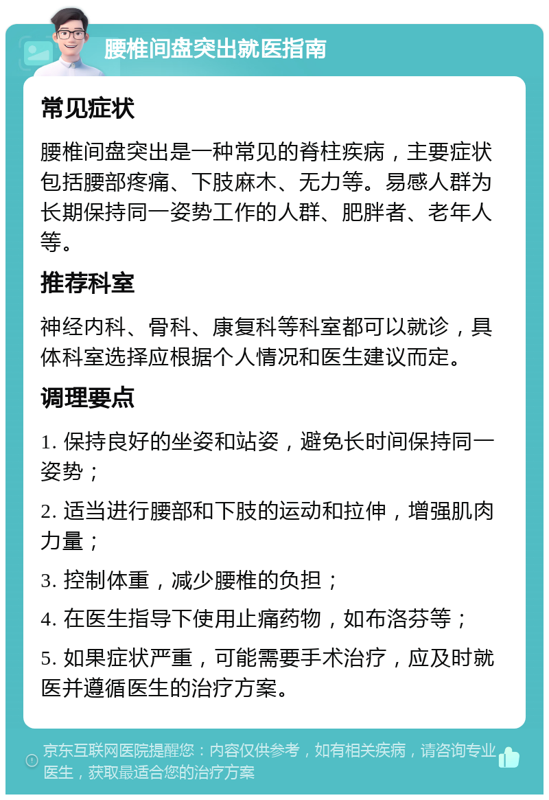 腰椎间盘突出就医指南 常见症状 腰椎间盘突出是一种常见的脊柱疾病，主要症状包括腰部疼痛、下肢麻木、无力等。易感人群为长期保持同一姿势工作的人群、肥胖者、老年人等。 推荐科室 神经内科、骨科、康复科等科室都可以就诊，具体科室选择应根据个人情况和医生建议而定。 调理要点 1. 保持良好的坐姿和站姿，避免长时间保持同一姿势； 2. 适当进行腰部和下肢的运动和拉伸，增强肌肉力量； 3. 控制体重，减少腰椎的负担； 4. 在医生指导下使用止痛药物，如布洛芬等； 5. 如果症状严重，可能需要手术治疗，应及时就医并遵循医生的治疗方案。