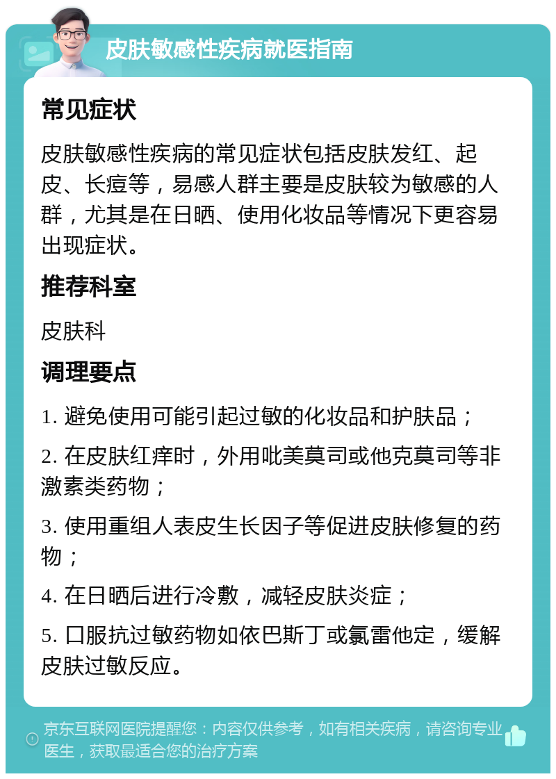 皮肤敏感性疾病就医指南 常见症状 皮肤敏感性疾病的常见症状包括皮肤发红、起皮、长痘等，易感人群主要是皮肤较为敏感的人群，尤其是在日晒、使用化妆品等情况下更容易出现症状。 推荐科室 皮肤科 调理要点 1. 避免使用可能引起过敏的化妆品和护肤品； 2. 在皮肤红痒时，外用吡美莫司或他克莫司等非激素类药物； 3. 使用重组人表皮生长因子等促进皮肤修复的药物； 4. 在日晒后进行冷敷，减轻皮肤炎症； 5. 口服抗过敏药物如依巴斯丁或氯雷他定，缓解皮肤过敏反应。