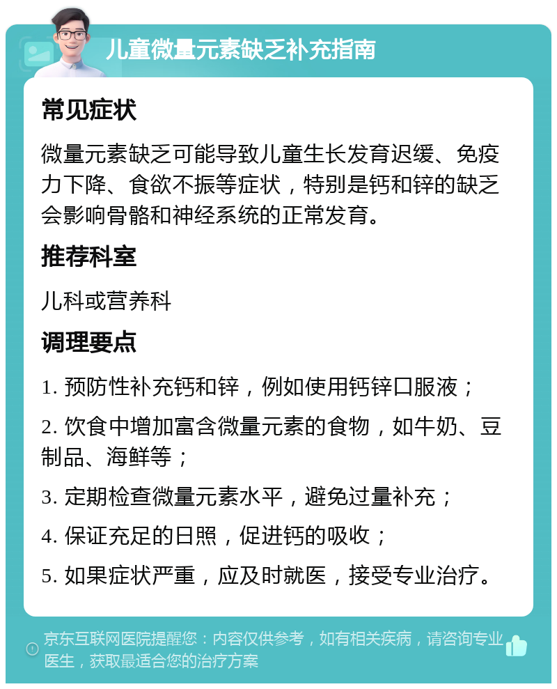 儿童微量元素缺乏补充指南 常见症状 微量元素缺乏可能导致儿童生长发育迟缓、免疫力下降、食欲不振等症状，特别是钙和锌的缺乏会影响骨骼和神经系统的正常发育。 推荐科室 儿科或营养科 调理要点 1. 预防性补充钙和锌，例如使用钙锌口服液； 2. 饮食中增加富含微量元素的食物，如牛奶、豆制品、海鲜等； 3. 定期检查微量元素水平，避免过量补充； 4. 保证充足的日照，促进钙的吸收； 5. 如果症状严重，应及时就医，接受专业治疗。