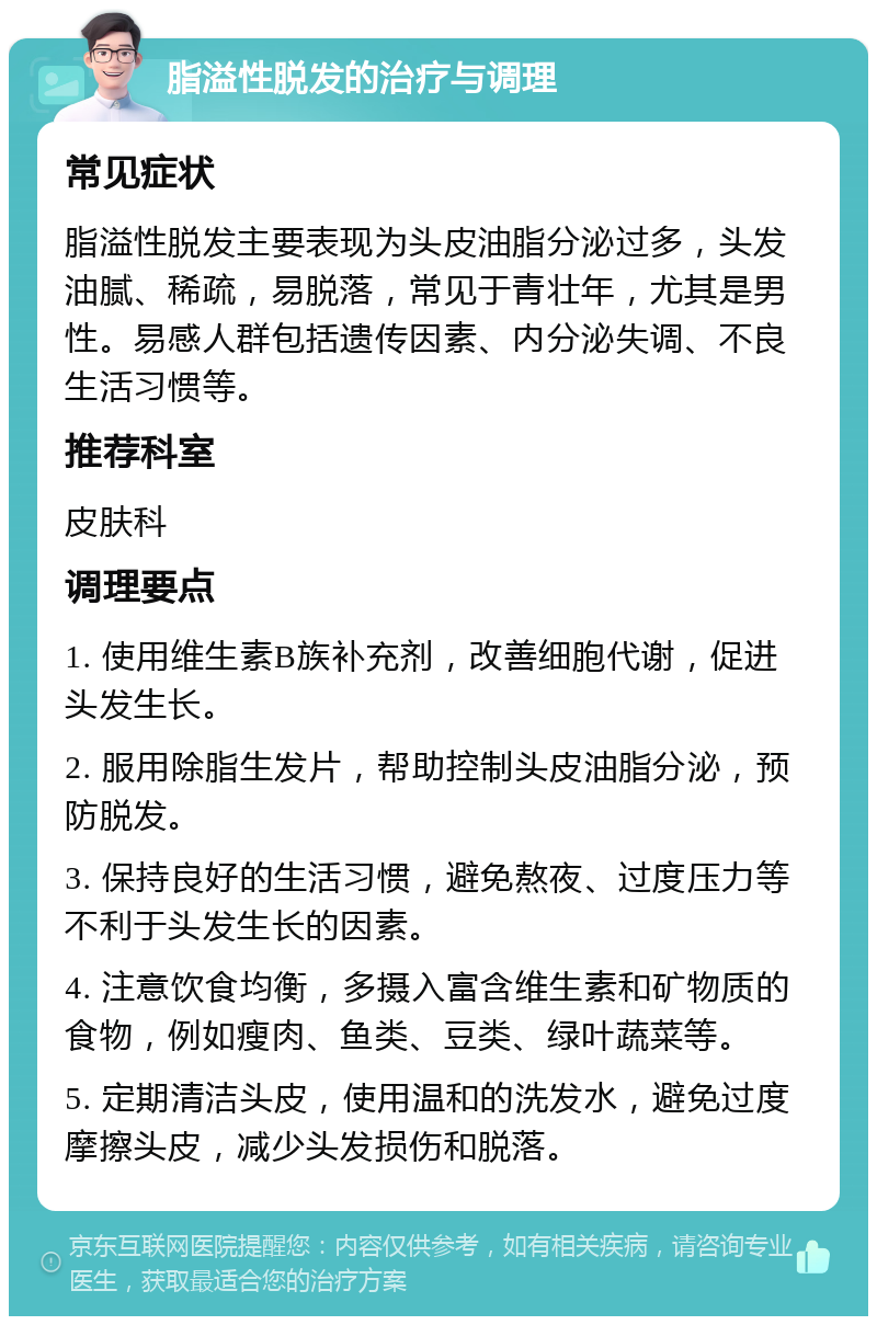 脂溢性脱发的治疗与调理 常见症状 脂溢性脱发主要表现为头皮油脂分泌过多，头发油腻、稀疏，易脱落，常见于青壮年，尤其是男性。易感人群包括遗传因素、内分泌失调、不良生活习惯等。 推荐科室 皮肤科 调理要点 1. 使用维生素B族补充剂，改善细胞代谢，促进头发生长。 2. 服用除脂生发片，帮助控制头皮油脂分泌，预防脱发。 3. 保持良好的生活习惯，避免熬夜、过度压力等不利于头发生长的因素。 4. 注意饮食均衡，多摄入富含维生素和矿物质的食物，例如瘦肉、鱼类、豆类、绿叶蔬菜等。 5. 定期清洁头皮，使用温和的洗发水，避免过度摩擦头皮，减少头发损伤和脱落。