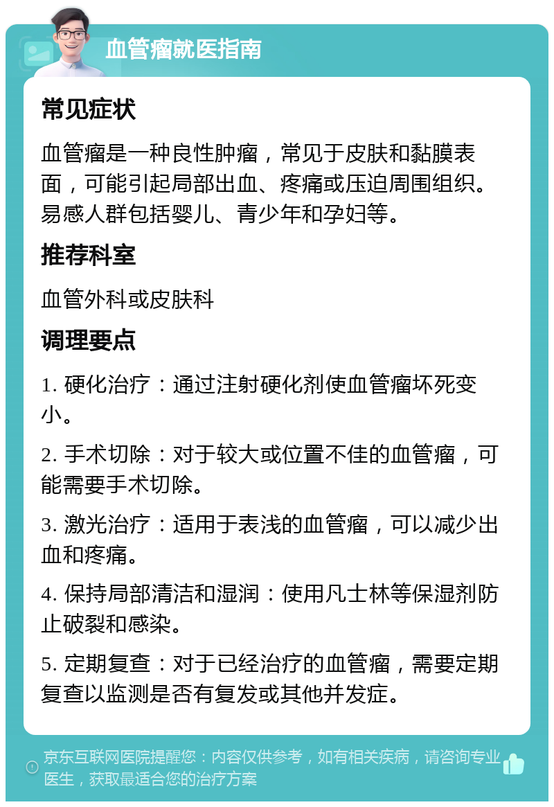 血管瘤就医指南 常见症状 血管瘤是一种良性肿瘤，常见于皮肤和黏膜表面，可能引起局部出血、疼痛或压迫周围组织。易感人群包括婴儿、青少年和孕妇等。 推荐科室 血管外科或皮肤科 调理要点 1. 硬化治疗：通过注射硬化剂使血管瘤坏死变小。 2. 手术切除：对于较大或位置不佳的血管瘤，可能需要手术切除。 3. 激光治疗：适用于表浅的血管瘤，可以减少出血和疼痛。 4. 保持局部清洁和湿润：使用凡士林等保湿剂防止破裂和感染。 5. 定期复查：对于已经治疗的血管瘤，需要定期复查以监测是否有复发或其他并发症。