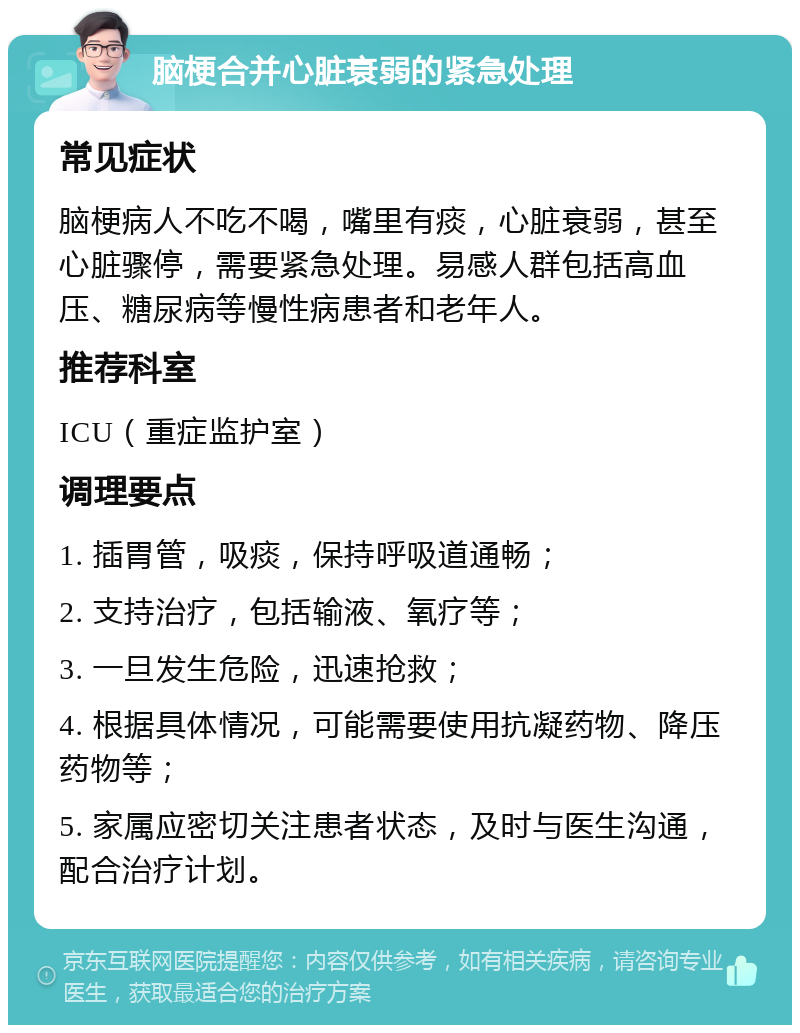 脑梗合并心脏衰弱的紧急处理 常见症状 脑梗病人不吃不喝，嘴里有痰，心脏衰弱，甚至心脏骤停，需要紧急处理。易感人群包括高血压、糖尿病等慢性病患者和老年人。 推荐科室 ICU（重症监护室） 调理要点 1. 插胃管，吸痰，保持呼吸道通畅； 2. 支持治疗，包括输液、氧疗等； 3. 一旦发生危险，迅速抢救； 4. 根据具体情况，可能需要使用抗凝药物、降压药物等； 5. 家属应密切关注患者状态，及时与医生沟通，配合治疗计划。