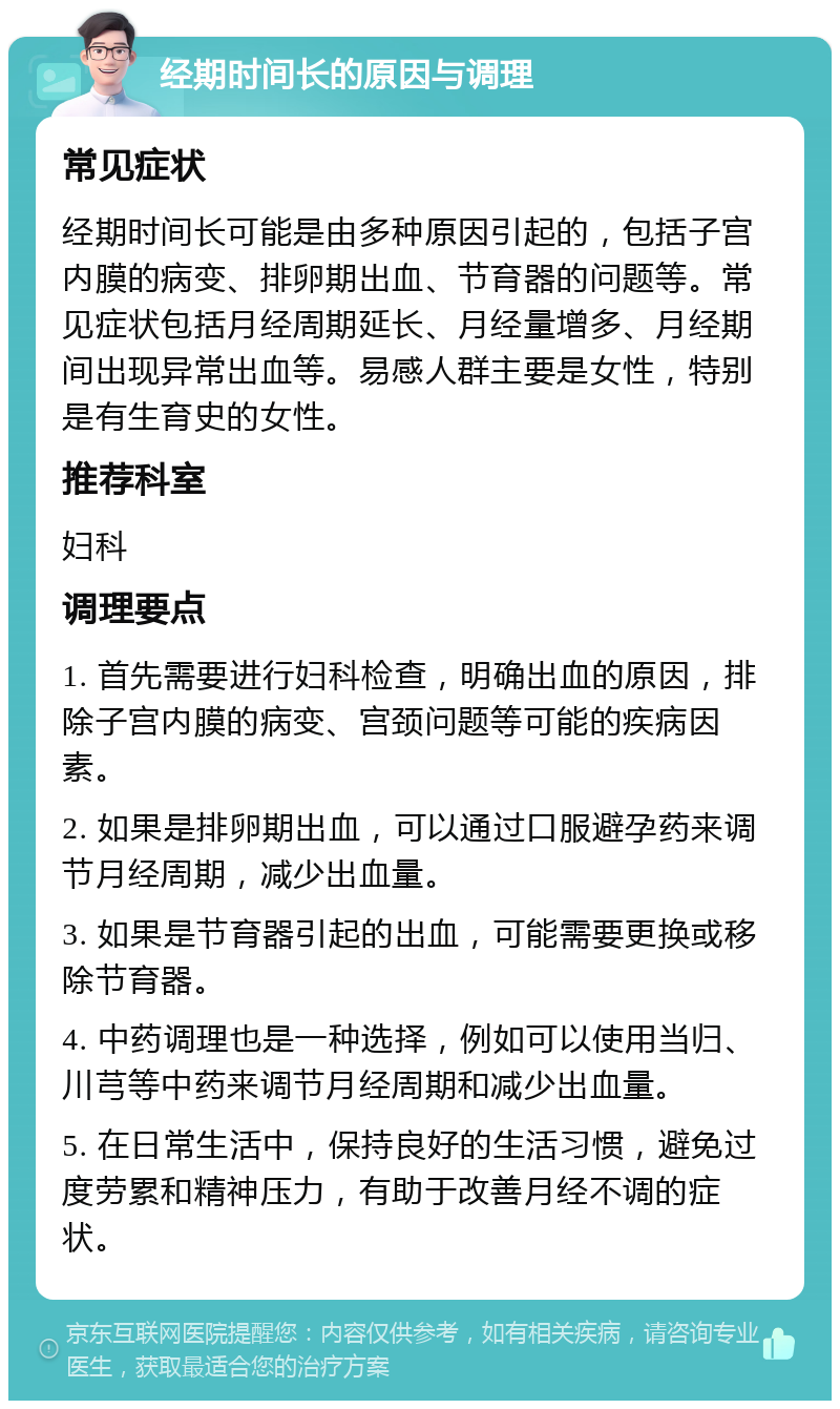 经期时间长的原因与调理 常见症状 经期时间长可能是由多种原因引起的，包括子宫内膜的病变、排卵期出血、节育器的问题等。常见症状包括月经周期延长、月经量增多、月经期间出现异常出血等。易感人群主要是女性，特别是有生育史的女性。 推荐科室 妇科 调理要点 1. 首先需要进行妇科检查，明确出血的原因，排除子宫内膜的病变、宫颈问题等可能的疾病因素。 2. 如果是排卵期出血，可以通过口服避孕药来调节月经周期，减少出血量。 3. 如果是节育器引起的出血，可能需要更换或移除节育器。 4. 中药调理也是一种选择，例如可以使用当归、川芎等中药来调节月经周期和减少出血量。 5. 在日常生活中，保持良好的生活习惯，避免过度劳累和精神压力，有助于改善月经不调的症状。