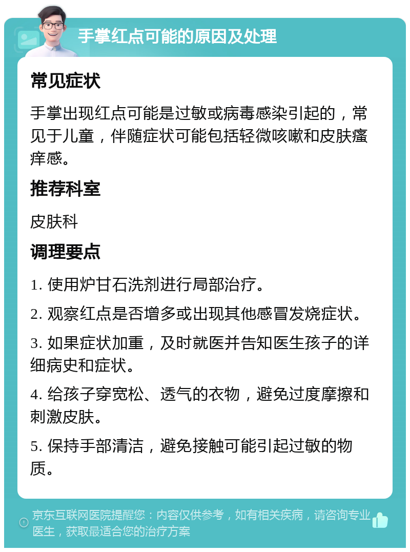 手掌红点可能的原因及处理 常见症状 手掌出现红点可能是过敏或病毒感染引起的，常见于儿童，伴随症状可能包括轻微咳嗽和皮肤瘙痒感。 推荐科室 皮肤科 调理要点 1. 使用炉甘石洗剂进行局部治疗。 2. 观察红点是否增多或出现其他感冒发烧症状。 3. 如果症状加重，及时就医并告知医生孩子的详细病史和症状。 4. 给孩子穿宽松、透气的衣物，避免过度摩擦和刺激皮肤。 5. 保持手部清洁，避免接触可能引起过敏的物质。