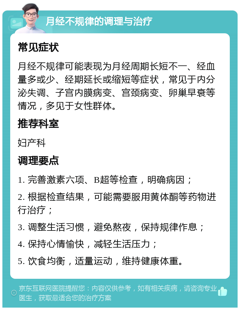 月经不规律的调理与治疗 常见症状 月经不规律可能表现为月经周期长短不一、经血量多或少、经期延长或缩短等症状，常见于内分泌失调、子宫内膜病变、宫颈病变、卵巢早衰等情况，多见于女性群体。 推荐科室 妇产科 调理要点 1. 完善激素六项、B超等检查，明确病因； 2. 根据检查结果，可能需要服用黄体酮等药物进行治疗； 3. 调整生活习惯，避免熬夜，保持规律作息； 4. 保持心情愉快，减轻生活压力； 5. 饮食均衡，适量运动，维持健康体重。