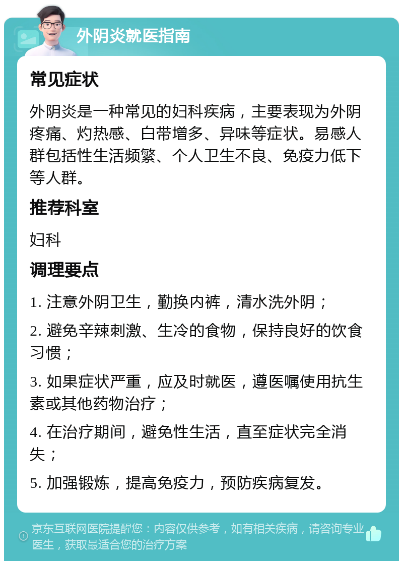 外阴炎就医指南 常见症状 外阴炎是一种常见的妇科疾病，主要表现为外阴疼痛、灼热感、白带增多、异味等症状。易感人群包括性生活频繁、个人卫生不良、免疫力低下等人群。 推荐科室 妇科 调理要点 1. 注意外阴卫生，勤换内裤，清水洗外阴； 2. 避免辛辣刺激、生冷的食物，保持良好的饮食习惯； 3. 如果症状严重，应及时就医，遵医嘱使用抗生素或其他药物治疗； 4. 在治疗期间，避免性生活，直至症状完全消失； 5. 加强锻炼，提高免疫力，预防疾病复发。