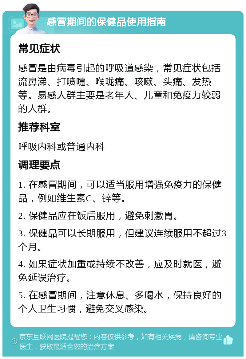 感冒期间的保健品使用指南 常见症状 感冒是由病毒引起的呼吸道感染，常见症状包括流鼻涕、打喷嚏、喉咙痛、咳嗽、头痛、发热等。易感人群主要是老年人、儿童和免疫力较弱的人群。 推荐科室 呼吸内科或普通内科 调理要点 1. 在感冒期间，可以适当服用增强免疫力的保健品，例如维生素C、锌等。 2. 保健品应在饭后服用，避免刺激胃。 3. 保健品可以长期服用，但建议连续服用不超过3个月。 4. 如果症状加重或持续不改善，应及时就医，避免延误治疗。 5. 在感冒期间，注意休息、多喝水，保持良好的个人卫生习惯，避免交叉感染。