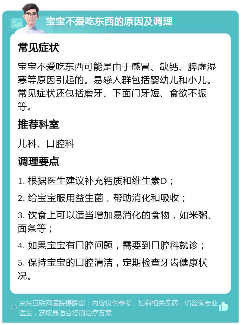 宝宝不爱吃东西的原因及调理 常见症状 宝宝不爱吃东西可能是由于感冒、缺钙、脾虚湿寒等原因引起的。易感人群包括婴幼儿和小儿。常见症状还包括磨牙、下面门牙短、食欲不振等。 推荐科室 儿科、口腔科 调理要点 1. 根据医生建议补充钙质和维生素D； 2. 给宝宝服用益生菌，帮助消化和吸收； 3. 饮食上可以适当增加易消化的食物，如米粥、面条等； 4. 如果宝宝有口腔问题，需要到口腔科就诊； 5. 保持宝宝的口腔清洁，定期检查牙齿健康状况。