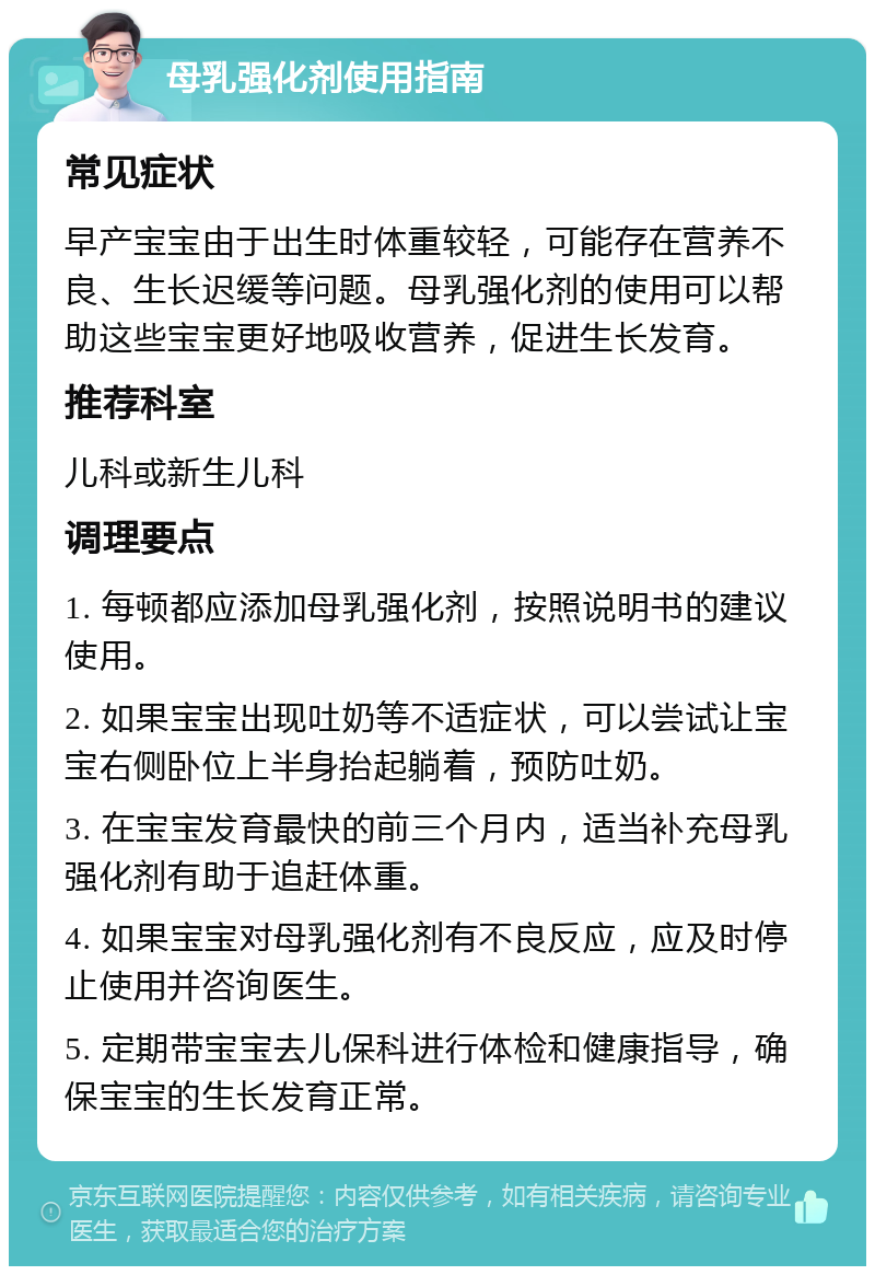 母乳强化剂使用指南 常见症状 早产宝宝由于出生时体重较轻，可能存在营养不良、生长迟缓等问题。母乳强化剂的使用可以帮助这些宝宝更好地吸收营养，促进生长发育。 推荐科室 儿科或新生儿科 调理要点 1. 每顿都应添加母乳强化剂，按照说明书的建议使用。 2. 如果宝宝出现吐奶等不适症状，可以尝试让宝宝右侧卧位上半身抬起躺着，预防吐奶。 3. 在宝宝发育最快的前三个月内，适当补充母乳强化剂有助于追赶体重。 4. 如果宝宝对母乳强化剂有不良反应，应及时停止使用并咨询医生。 5. 定期带宝宝去儿保科进行体检和健康指导，确保宝宝的生长发育正常。