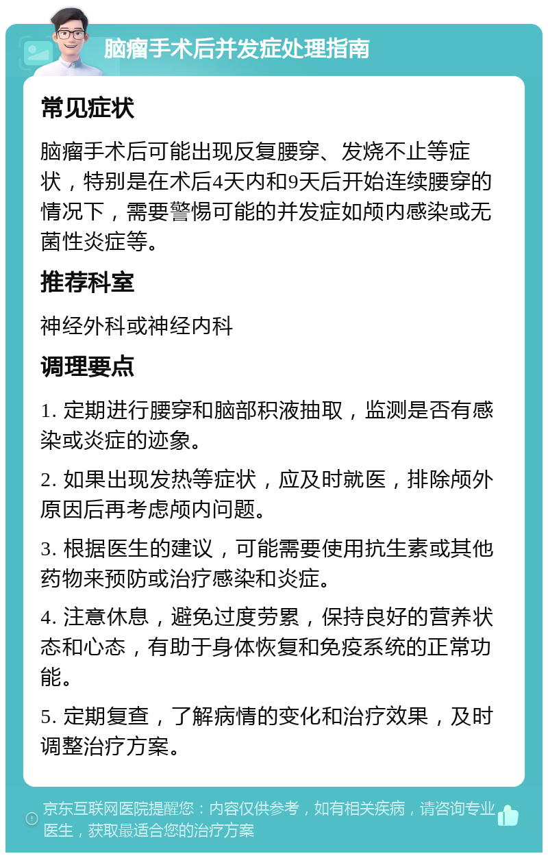 脑瘤手术后并发症处理指南 常见症状 脑瘤手术后可能出现反复腰穿、发烧不止等症状，特别是在术后4天内和9天后开始连续腰穿的情况下，需要警惕可能的并发症如颅内感染或无菌性炎症等。 推荐科室 神经外科或神经内科 调理要点 1. 定期进行腰穿和脑部积液抽取，监测是否有感染或炎症的迹象。 2. 如果出现发热等症状，应及时就医，排除颅外原因后再考虑颅内问题。 3. 根据医生的建议，可能需要使用抗生素或其他药物来预防或治疗感染和炎症。 4. 注意休息，避免过度劳累，保持良好的营养状态和心态，有助于身体恢复和免疫系统的正常功能。 5. 定期复查，了解病情的变化和治疗效果，及时调整治疗方案。