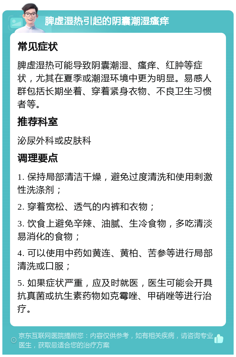 脾虚湿热引起的阴囊潮湿瘙痒 常见症状 脾虚湿热可能导致阴囊潮湿、瘙痒、红肿等症状，尤其在夏季或潮湿环境中更为明显。易感人群包括长期坐着、穿着紧身衣物、不良卫生习惯者等。 推荐科室 泌尿外科或皮肤科 调理要点 1. 保持局部清洁干燥，避免过度清洗和使用刺激性洗涤剂； 2. 穿着宽松、透气的内裤和衣物； 3. 饮食上避免辛辣、油腻、生冷食物，多吃清淡易消化的食物； 4. 可以使用中药如黄连、黄柏、苦参等进行局部清洗或口服； 5. 如果症状严重，应及时就医，医生可能会开具抗真菌或抗生素药物如克霉唑、甲硝唑等进行治疗。