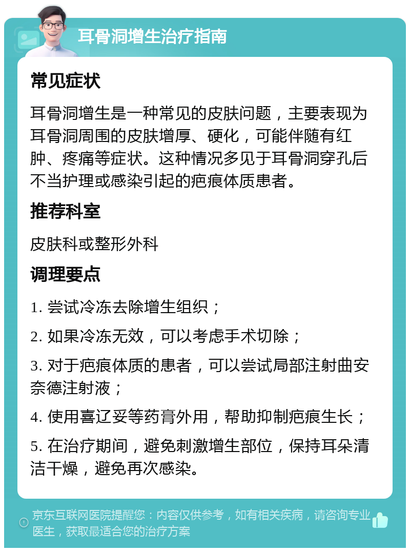 耳骨洞增生治疗指南 常见症状 耳骨洞增生是一种常见的皮肤问题，主要表现为耳骨洞周围的皮肤增厚、硬化，可能伴随有红肿、疼痛等症状。这种情况多见于耳骨洞穿孔后不当护理或感染引起的疤痕体质患者。 推荐科室 皮肤科或整形外科 调理要点 1. 尝试冷冻去除增生组织； 2. 如果冷冻无效，可以考虑手术切除； 3. 对于疤痕体质的患者，可以尝试局部注射曲安奈德注射液； 4. 使用喜辽妥等药膏外用，帮助抑制疤痕生长； 5. 在治疗期间，避免刺激增生部位，保持耳朵清洁干燥，避免再次感染。