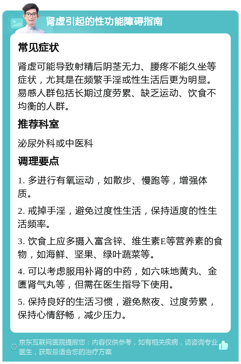 肾虚引起的性功能障碍指南 常见症状 肾虚可能导致射精后阴茎无力、腰疼不能久坐等症状，尤其是在频繁手淫或性生活后更为明显。易感人群包括长期过度劳累、缺乏运动、饮食不均衡的人群。 推荐科室 泌尿外科或中医科 调理要点 1. 多进行有氧运动，如散步、慢跑等，增强体质。 2. 戒掉手淫，避免过度性生活，保持适度的性生活频率。 3. 饮食上应多摄入富含锌、维生素E等营养素的食物，如海鲜、坚果、绿叶蔬菜等。 4. 可以考虑服用补肾的中药，如六味地黄丸、金匮肾气丸等，但需在医生指导下使用。 5. 保持良好的生活习惯，避免熬夜、过度劳累，保持心情舒畅，减少压力。