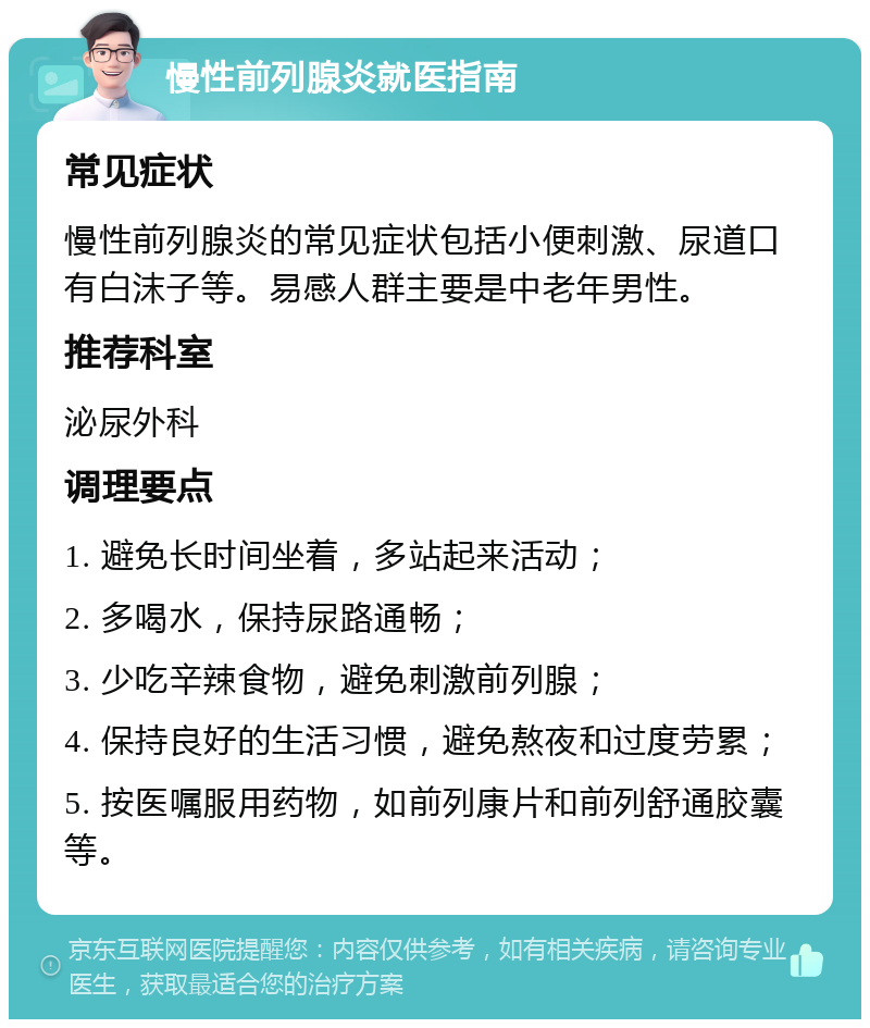 慢性前列腺炎就医指南 常见症状 慢性前列腺炎的常见症状包括小便刺激、尿道口有白沫子等。易感人群主要是中老年男性。 推荐科室 泌尿外科 调理要点 1. 避免长时间坐着，多站起来活动； 2. 多喝水，保持尿路通畅； 3. 少吃辛辣食物，避免刺激前列腺； 4. 保持良好的生活习惯，避免熬夜和过度劳累； 5. 按医嘱服用药物，如前列康片和前列舒通胶囊等。