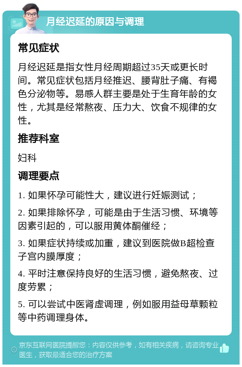 月经迟延的原因与调理 常见症状 月经迟延是指女性月经周期超过35天或更长时间。常见症状包括月经推迟、腰背肚子痛、有褐色分泌物等。易感人群主要是处于生育年龄的女性，尤其是经常熬夜、压力大、饮食不规律的女性。 推荐科室 妇科 调理要点 1. 如果怀孕可能性大，建议进行妊娠测试； 2. 如果排除怀孕，可能是由于生活习惯、环境等因素引起的，可以服用黄体酮催经； 3. 如果症状持续或加重，建议到医院做B超检查子宫内膜厚度； 4. 平时注意保持良好的生活习惯，避免熬夜、过度劳累； 5. 可以尝试中医肾虚调理，例如服用益母草颗粒等中药调理身体。