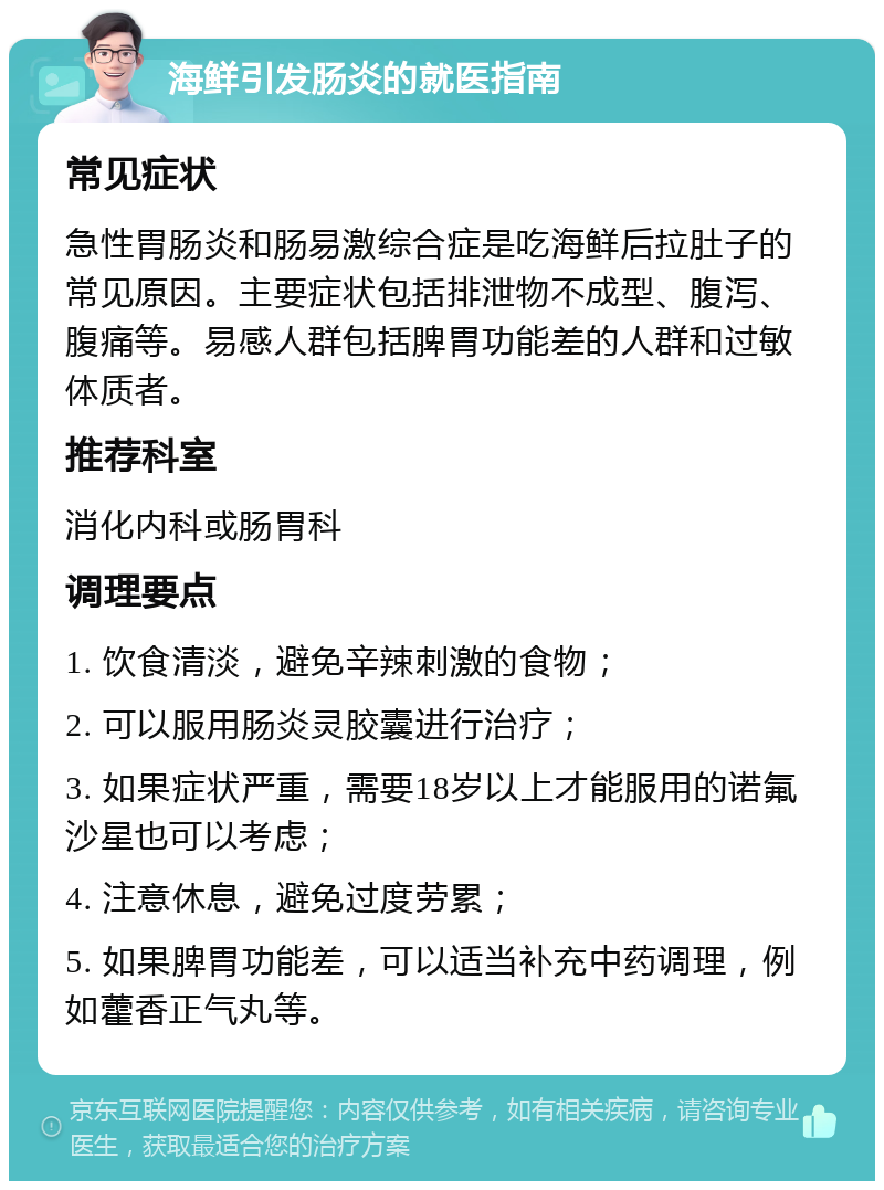 海鲜引发肠炎的就医指南 常见症状 急性胃肠炎和肠易激综合症是吃海鲜后拉肚子的常见原因。主要症状包括排泄物不成型、腹泻、腹痛等。易感人群包括脾胃功能差的人群和过敏体质者。 推荐科室 消化内科或肠胃科 调理要点 1. 饮食清淡，避免辛辣刺激的食物； 2. 可以服用肠炎灵胶囊进行治疗； 3. 如果症状严重，需要18岁以上才能服用的诺氟沙星也可以考虑； 4. 注意休息，避免过度劳累； 5. 如果脾胃功能差，可以适当补充中药调理，例如藿香正气丸等。