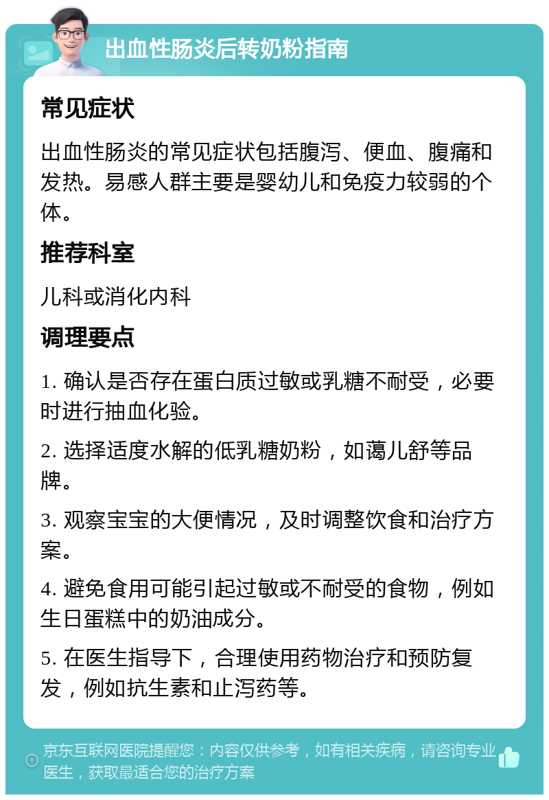 出血性肠炎后转奶粉指南 常见症状 出血性肠炎的常见症状包括腹泻、便血、腹痛和发热。易感人群主要是婴幼儿和免疫力较弱的个体。 推荐科室 儿科或消化内科 调理要点 1. 确认是否存在蛋白质过敏或乳糖不耐受，必要时进行抽血化验。 2. 选择适度水解的低乳糖奶粉，如蔼儿舒等品牌。 3. 观察宝宝的大便情况，及时调整饮食和治疗方案。 4. 避免食用可能引起过敏或不耐受的食物，例如生日蛋糕中的奶油成分。 5. 在医生指导下，合理使用药物治疗和预防复发，例如抗生素和止泻药等。