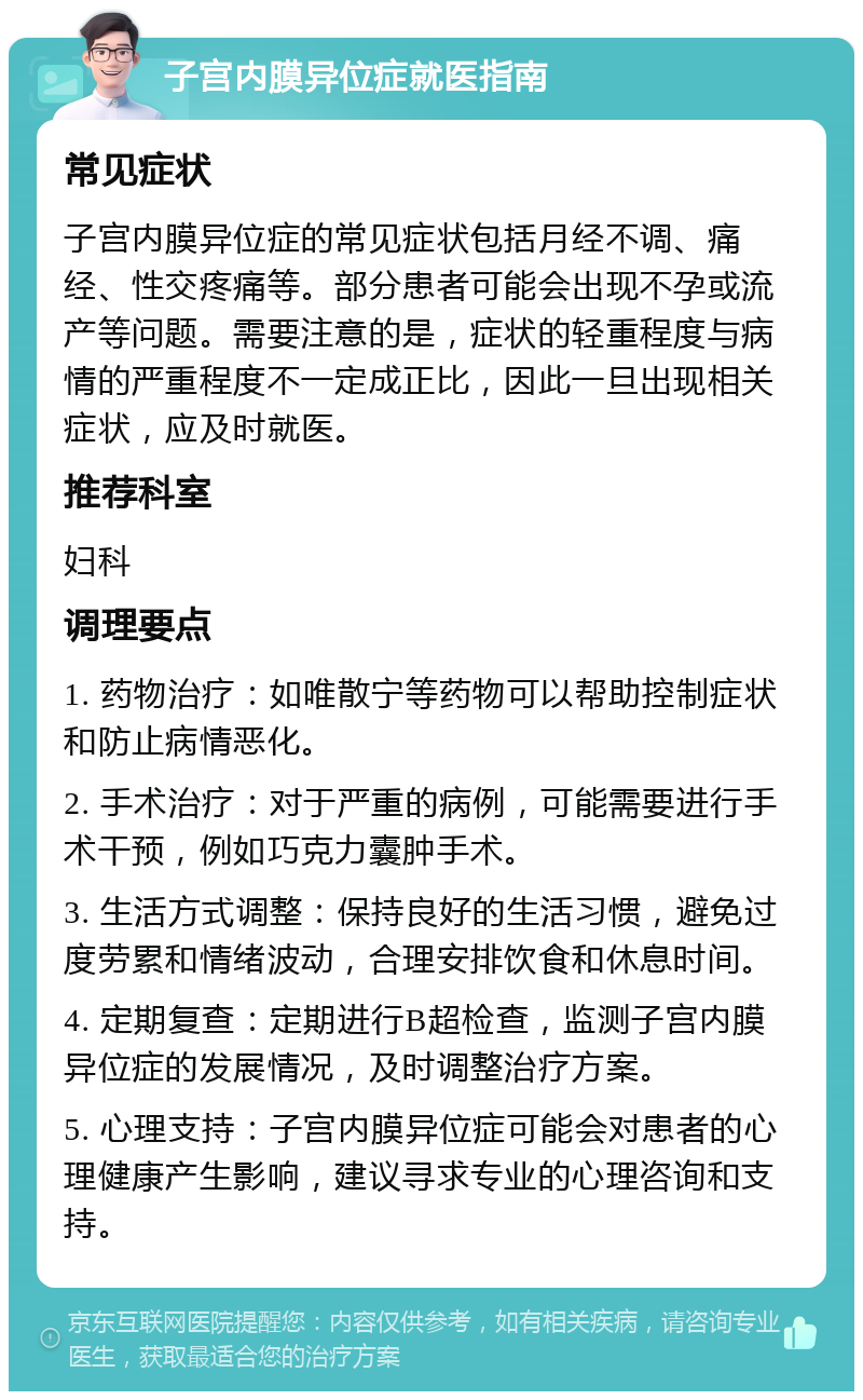 子宫内膜异位症就医指南 常见症状 子宫内膜异位症的常见症状包括月经不调、痛经、性交疼痛等。部分患者可能会出现不孕或流产等问题。需要注意的是，症状的轻重程度与病情的严重程度不一定成正比，因此一旦出现相关症状，应及时就医。 推荐科室 妇科 调理要点 1. 药物治疗：如唯散宁等药物可以帮助控制症状和防止病情恶化。 2. 手术治疗：对于严重的病例，可能需要进行手术干预，例如巧克力囊肿手术。 3. 生活方式调整：保持良好的生活习惯，避免过度劳累和情绪波动，合理安排饮食和休息时间。 4. 定期复查：定期进行B超检查，监测子宫内膜异位症的发展情况，及时调整治疗方案。 5. 心理支持：子宫内膜异位症可能会对患者的心理健康产生影响，建议寻求专业的心理咨询和支持。