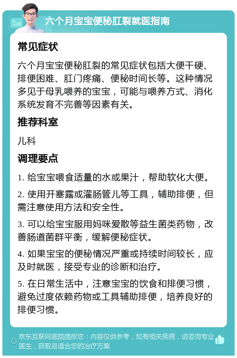 六个月宝宝便秘肛裂就医指南 常见症状 六个月宝宝便秘肛裂的常见症状包括大便干硬、排便困难、肛门疼痛、便秘时间长等。这种情况多见于母乳喂养的宝宝，可能与喂养方式、消化系统发育不完善等因素有关。 推荐科室 儿科 调理要点 1. 给宝宝喂食适量的水或果汁，帮助软化大便。 2. 使用开塞露或灌肠管儿等工具，辅助排便，但需注意使用方法和安全性。 3. 可以给宝宝服用妈咪爱散等益生菌类药物，改善肠道菌群平衡，缓解便秘症状。 4. 如果宝宝的便秘情况严重或持续时间较长，应及时就医，接受专业的诊断和治疗。 5. 在日常生活中，注意宝宝的饮食和排便习惯，避免过度依赖药物或工具辅助排便，培养良好的排便习惯。