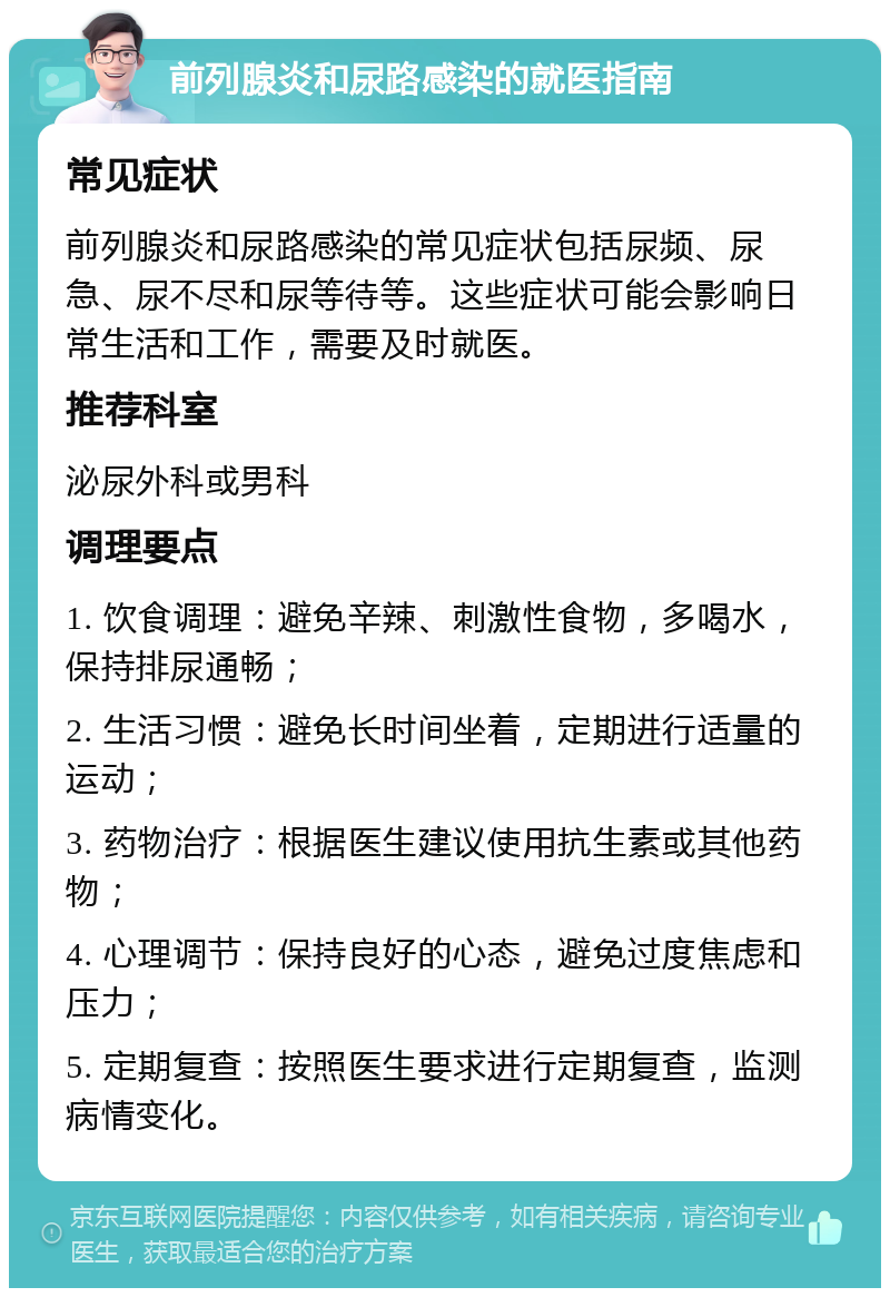 前列腺炎和尿路感染的就医指南 常见症状 前列腺炎和尿路感染的常见症状包括尿频、尿急、尿不尽和尿等待等。这些症状可能会影响日常生活和工作，需要及时就医。 推荐科室 泌尿外科或男科 调理要点 1. 饮食调理：避免辛辣、刺激性食物，多喝水，保持排尿通畅； 2. 生活习惯：避免长时间坐着，定期进行适量的运动； 3. 药物治疗：根据医生建议使用抗生素或其他药物； 4. 心理调节：保持良好的心态，避免过度焦虑和压力； 5. 定期复查：按照医生要求进行定期复查，监测病情变化。