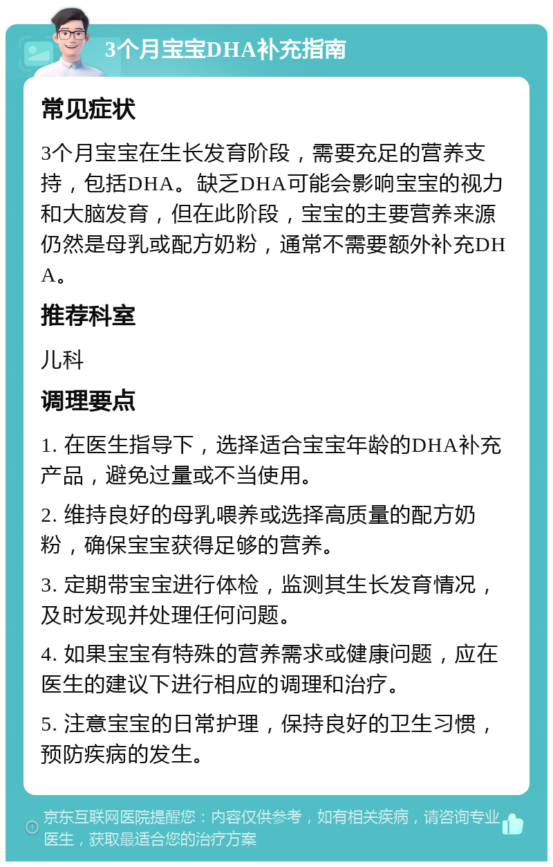 3个月宝宝DHA补充指南 常见症状 3个月宝宝在生长发育阶段，需要充足的营养支持，包括DHA。缺乏DHA可能会影响宝宝的视力和大脑发育，但在此阶段，宝宝的主要营养来源仍然是母乳或配方奶粉，通常不需要额外补充DHA。 推荐科室 儿科 调理要点 1. 在医生指导下，选择适合宝宝年龄的DHA补充产品，避免过量或不当使用。 2. 维持良好的母乳喂养或选择高质量的配方奶粉，确保宝宝获得足够的营养。 3. 定期带宝宝进行体检，监测其生长发育情况，及时发现并处理任何问题。 4. 如果宝宝有特殊的营养需求或健康问题，应在医生的建议下进行相应的调理和治疗。 5. 注意宝宝的日常护理，保持良好的卫生习惯，预防疾病的发生。