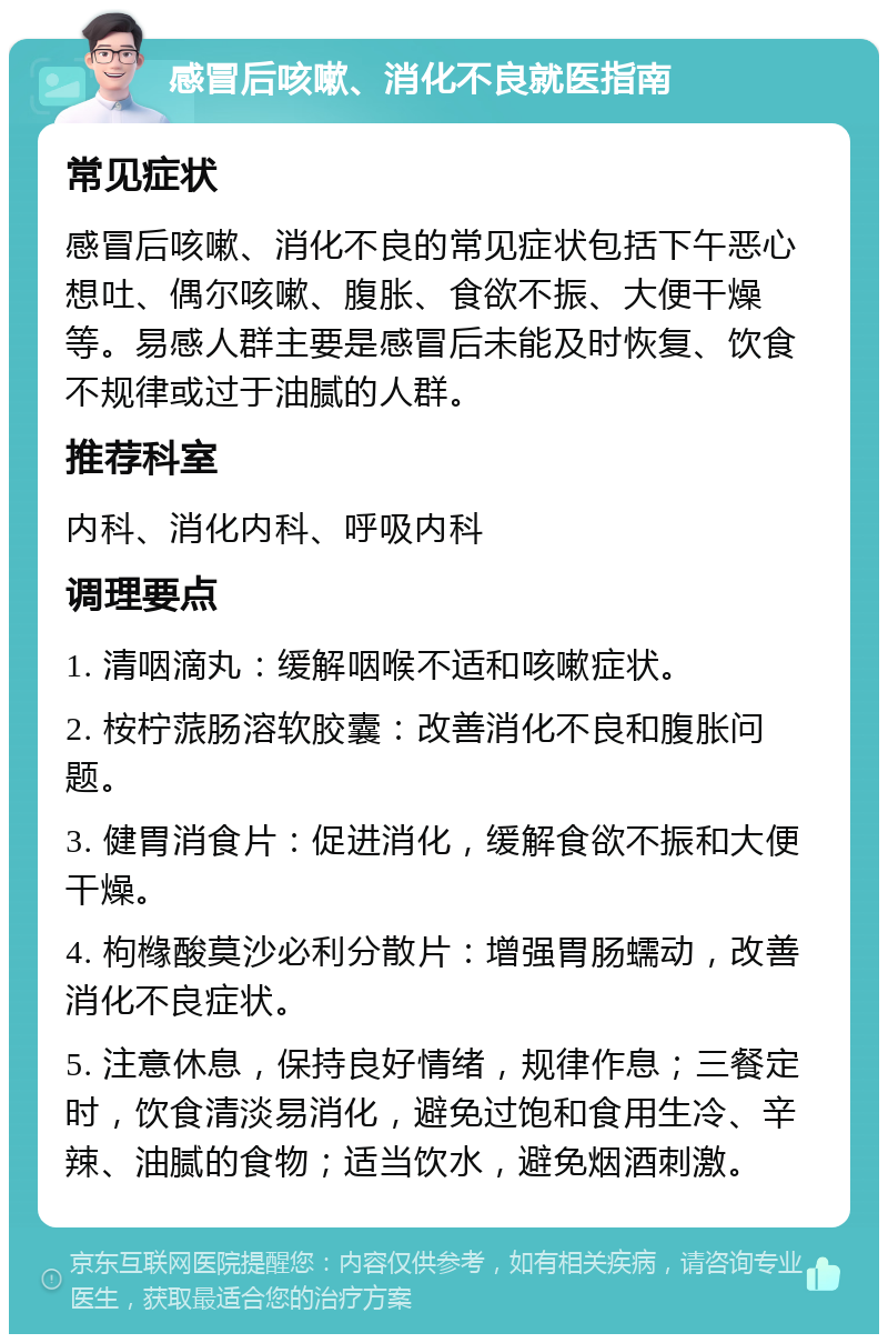 感冒后咳嗽、消化不良就医指南 常见症状 感冒后咳嗽、消化不良的常见症状包括下午恶心想吐、偶尔咳嗽、腹胀、食欲不振、大便干燥等。易感人群主要是感冒后未能及时恢复、饮食不规律或过于油腻的人群。 推荐科室 内科、消化内科、呼吸内科 调理要点 1. 清咽滴丸：缓解咽喉不适和咳嗽症状。 2. 桉柠蒎肠溶软胶囊：改善消化不良和腹胀问题。 3. 健胃消食片：促进消化，缓解食欲不振和大便干燥。 4. 枸橼酸莫沙必利分散片：增强胃肠蠕动，改善消化不良症状。 5. 注意休息，保持良好情绪，规律作息；三餐定时，饮食清淡易消化，避免过饱和食用生冷、辛辣、油腻的食物；适当饮水，避免烟酒刺激。