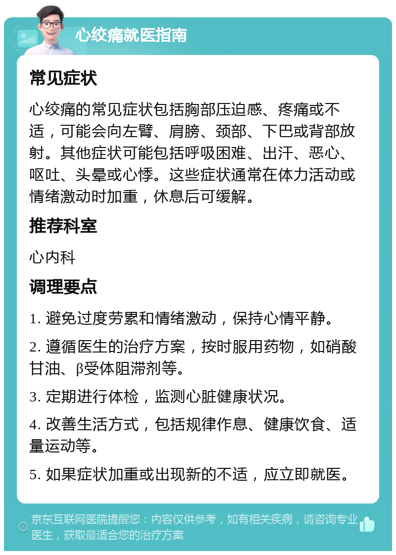 心绞痛就医指南 常见症状 心绞痛的常见症状包括胸部压迫感、疼痛或不适，可能会向左臂、肩膀、颈部、下巴或背部放射。其他症状可能包括呼吸困难、出汗、恶心、呕吐、头晕或心悸。这些症状通常在体力活动或情绪激动时加重，休息后可缓解。 推荐科室 心内科 调理要点 1. 避免过度劳累和情绪激动，保持心情平静。 2. 遵循医生的治疗方案，按时服用药物，如硝酸甘油、β受体阻滞剂等。 3. 定期进行体检，监测心脏健康状况。 4. 改善生活方式，包括规律作息、健康饮食、适量运动等。 5. 如果症状加重或出现新的不适，应立即就医。