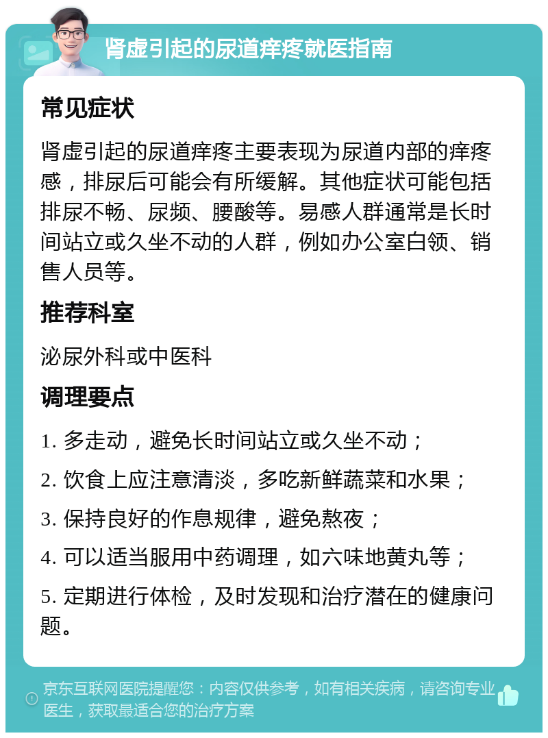 肾虚引起的尿道痒疼就医指南 常见症状 肾虚引起的尿道痒疼主要表现为尿道内部的痒疼感，排尿后可能会有所缓解。其他症状可能包括排尿不畅、尿频、腰酸等。易感人群通常是长时间站立或久坐不动的人群，例如办公室白领、销售人员等。 推荐科室 泌尿外科或中医科 调理要点 1. 多走动，避免长时间站立或久坐不动； 2. 饮食上应注意清淡，多吃新鲜蔬菜和水果； 3. 保持良好的作息规律，避免熬夜； 4. 可以适当服用中药调理，如六味地黄丸等； 5. 定期进行体检，及时发现和治疗潜在的健康问题。