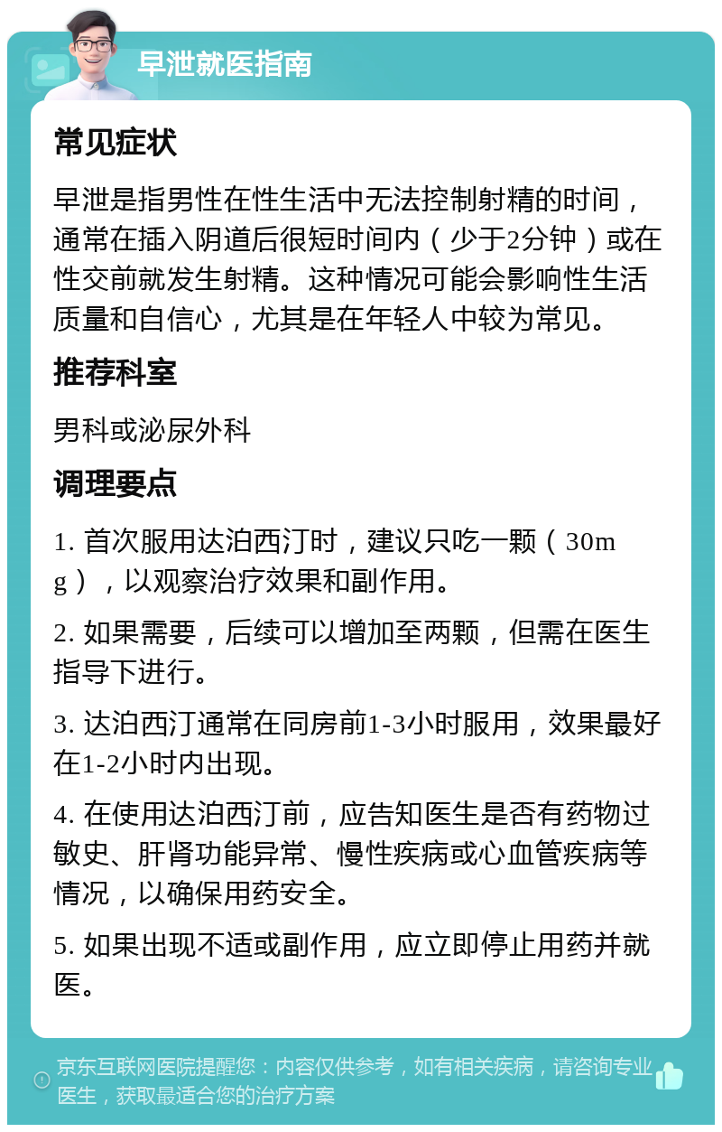 早泄就医指南 常见症状 早泄是指男性在性生活中无法控制射精的时间，通常在插入阴道后很短时间内（少于2分钟）或在性交前就发生射精。这种情况可能会影响性生活质量和自信心，尤其是在年轻人中较为常见。 推荐科室 男科或泌尿外科 调理要点 1. 首次服用达泊西汀时，建议只吃一颗（30mg），以观察治疗效果和副作用。 2. 如果需要，后续可以增加至两颗，但需在医生指导下进行。 3. 达泊西汀通常在同房前1-3小时服用，效果最好在1-2小时内出现。 4. 在使用达泊西汀前，应告知医生是否有药物过敏史、肝肾功能异常、慢性疾病或心血管疾病等情况，以确保用药安全。 5. 如果出现不适或副作用，应立即停止用药并就医。