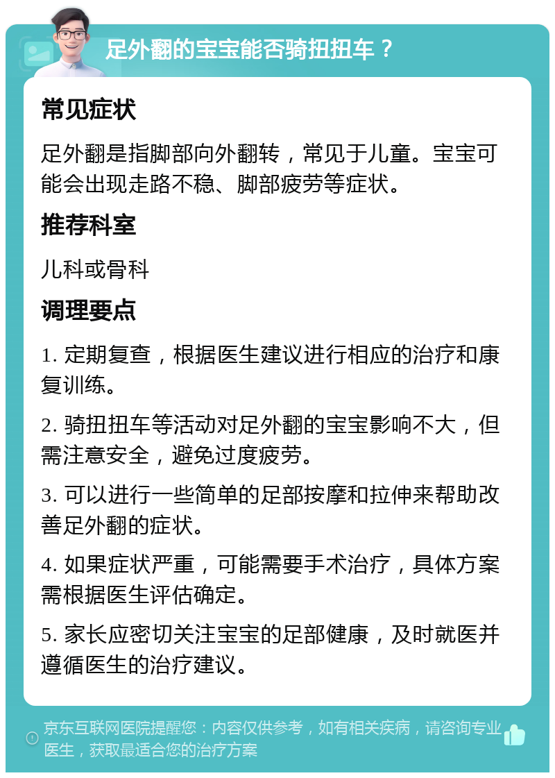 足外翻的宝宝能否骑扭扭车？ 常见症状 足外翻是指脚部向外翻转，常见于儿童。宝宝可能会出现走路不稳、脚部疲劳等症状。 推荐科室 儿科或骨科 调理要点 1. 定期复查，根据医生建议进行相应的治疗和康复训练。 2. 骑扭扭车等活动对足外翻的宝宝影响不大，但需注意安全，避免过度疲劳。 3. 可以进行一些简单的足部按摩和拉伸来帮助改善足外翻的症状。 4. 如果症状严重，可能需要手术治疗，具体方案需根据医生评估确定。 5. 家长应密切关注宝宝的足部健康，及时就医并遵循医生的治疗建议。