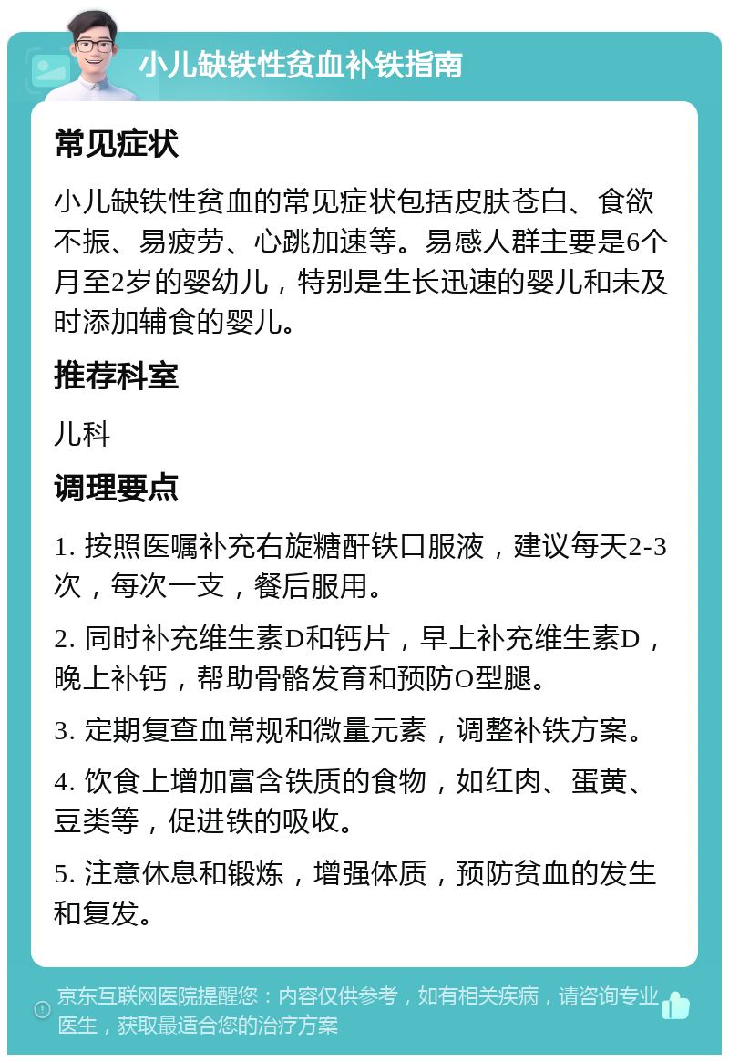 小儿缺铁性贫血补铁指南 常见症状 小儿缺铁性贫血的常见症状包括皮肤苍白、食欲不振、易疲劳、心跳加速等。易感人群主要是6个月至2岁的婴幼儿，特别是生长迅速的婴儿和未及时添加辅食的婴儿。 推荐科室 儿科 调理要点 1. 按照医嘱补充右旋糖酐铁口服液，建议每天2-3次，每次一支，餐后服用。 2. 同时补充维生素D和钙片，早上补充维生素D，晚上补钙，帮助骨骼发育和预防O型腿。 3. 定期复查血常规和微量元素，调整补铁方案。 4. 饮食上增加富含铁质的食物，如红肉、蛋黄、豆类等，促进铁的吸收。 5. 注意休息和锻炼，增强体质，预防贫血的发生和复发。