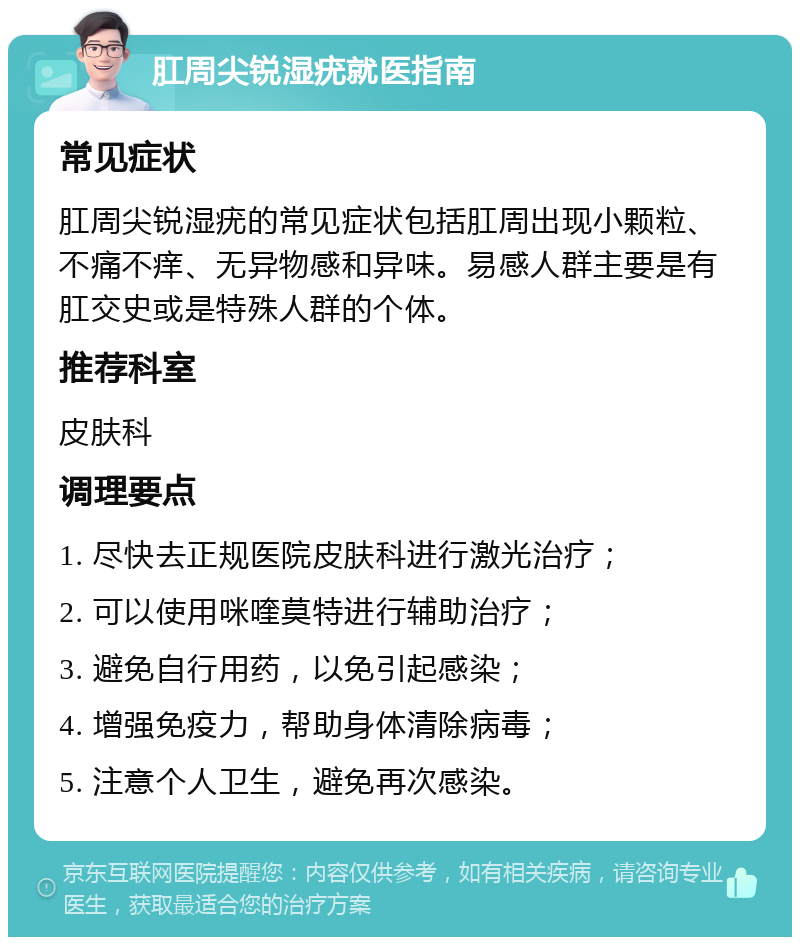 肛周尖锐湿疣就医指南 常见症状 肛周尖锐湿疣的常见症状包括肛周出现小颗粒、不痛不痒、无异物感和异味。易感人群主要是有肛交史或是特殊人群的个体。 推荐科室 皮肤科 调理要点 1. 尽快去正规医院皮肤科进行激光治疗； 2. 可以使用咪喹莫特进行辅助治疗； 3. 避免自行用药，以免引起感染； 4. 增强免疫力，帮助身体清除病毒； 5. 注意个人卫生，避免再次感染。