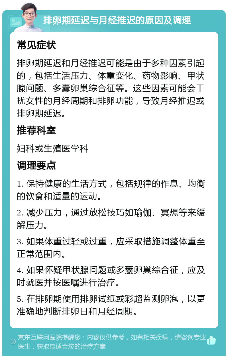 排卵期延迟与月经推迟的原因及调理 常见症状 排卵期延迟和月经推迟可能是由于多种因素引起的，包括生活压力、体重变化、药物影响、甲状腺问题、多囊卵巢综合征等。这些因素可能会干扰女性的月经周期和排卵功能，导致月经推迟或排卵期延迟。 推荐科室 妇科或生殖医学科 调理要点 1. 保持健康的生活方式，包括规律的作息、均衡的饮食和适量的运动。 2. 减少压力，通过放松技巧如瑜伽、冥想等来缓解压力。 3. 如果体重过轻或过重，应采取措施调整体重至正常范围内。 4. 如果怀疑甲状腺问题或多囊卵巢综合征，应及时就医并按医嘱进行治疗。 5. 在排卵期使用排卵试纸或彩超监测卵泡，以更准确地判断排卵日和月经周期。