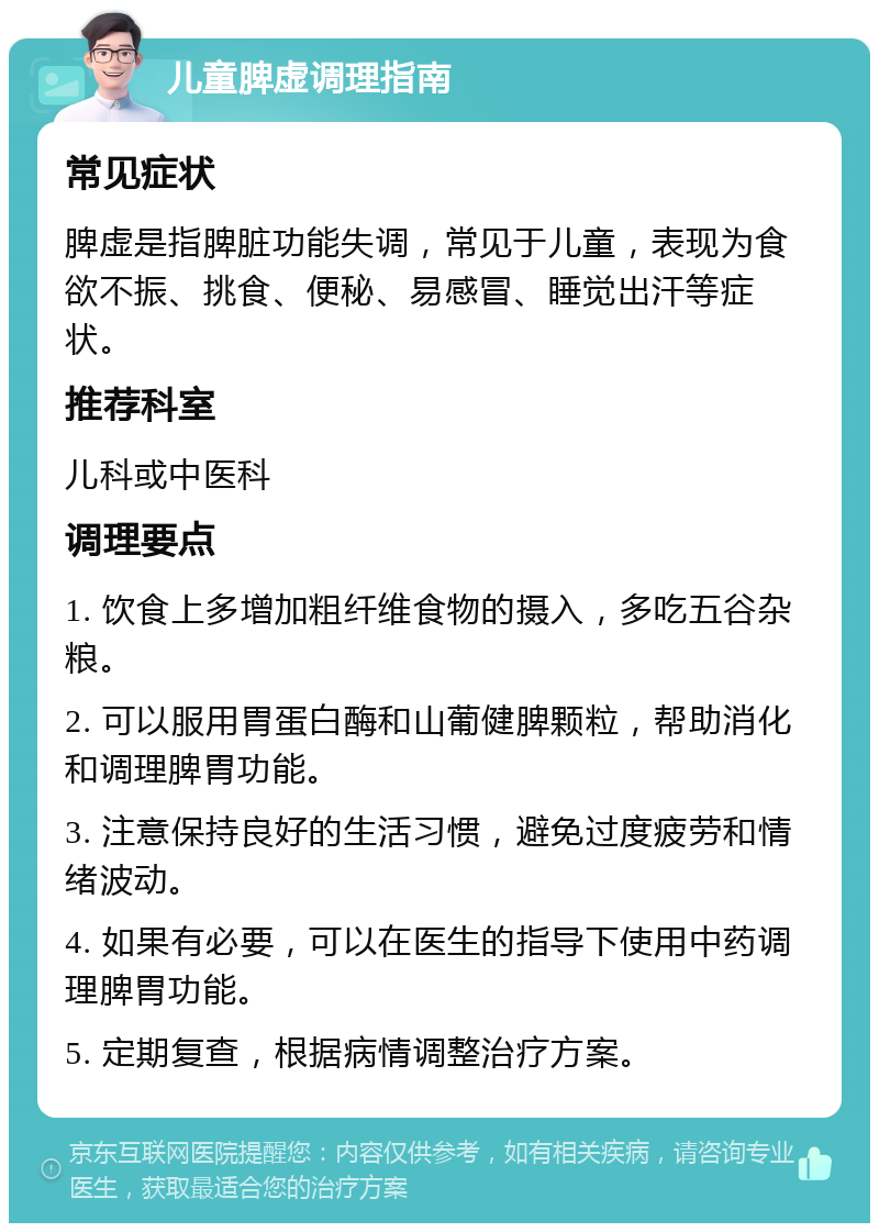 儿童脾虚调理指南 常见症状 脾虚是指脾脏功能失调，常见于儿童，表现为食欲不振、挑食、便秘、易感冒、睡觉出汗等症状。 推荐科室 儿科或中医科 调理要点 1. 饮食上多增加粗纤维食物的摄入，多吃五谷杂粮。 2. 可以服用胃蛋白酶和山葡健脾颗粒，帮助消化和调理脾胃功能。 3. 注意保持良好的生活习惯，避免过度疲劳和情绪波动。 4. 如果有必要，可以在医生的指导下使用中药调理脾胃功能。 5. 定期复查，根据病情调整治疗方案。