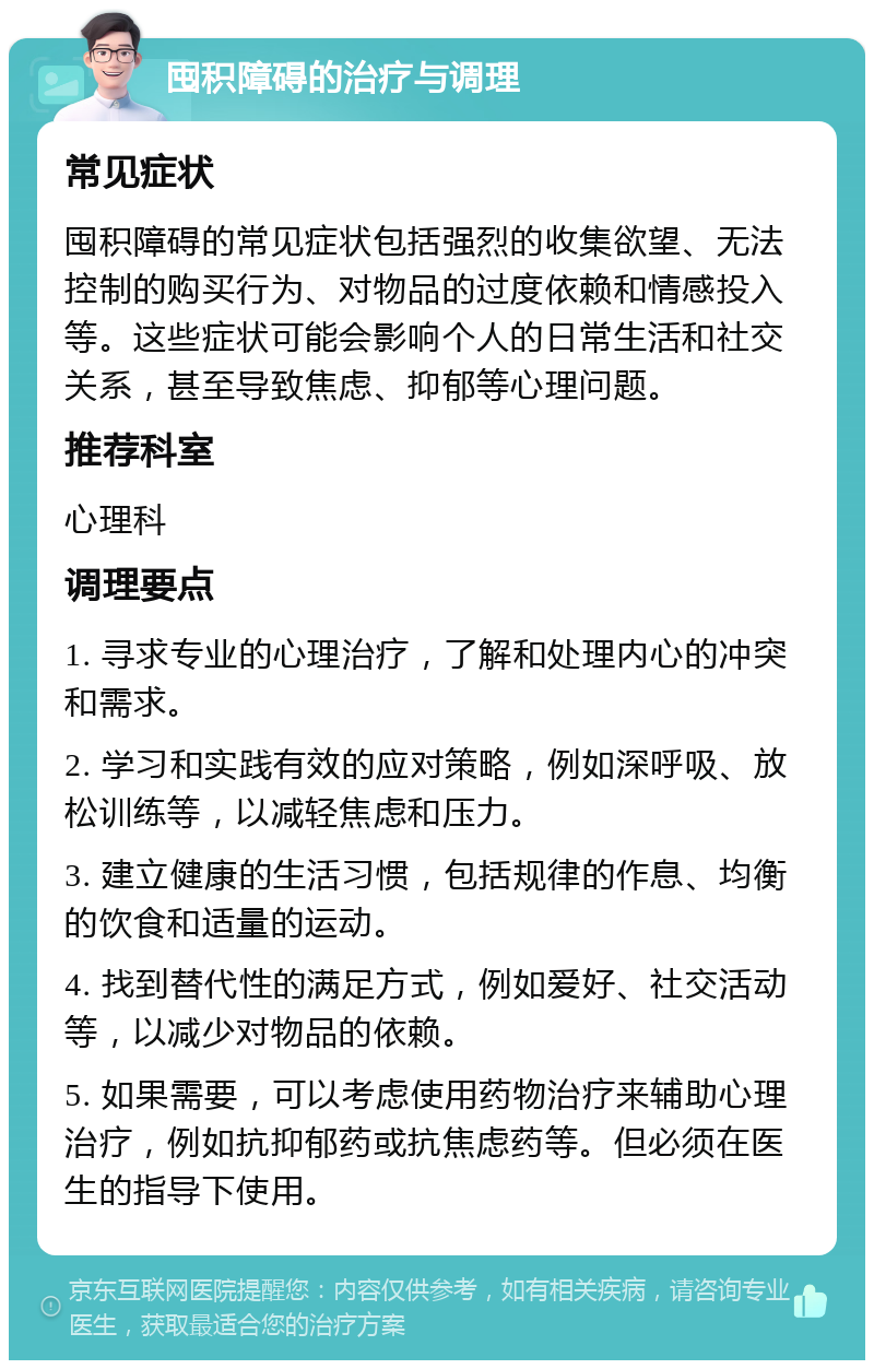 囤积障碍的治疗与调理 常见症状 囤积障碍的常见症状包括强烈的收集欲望、无法控制的购买行为、对物品的过度依赖和情感投入等。这些症状可能会影响个人的日常生活和社交关系，甚至导致焦虑、抑郁等心理问题。 推荐科室 心理科 调理要点 1. 寻求专业的心理治疗，了解和处理内心的冲突和需求。 2. 学习和实践有效的应对策略，例如深呼吸、放松训练等，以减轻焦虑和压力。 3. 建立健康的生活习惯，包括规律的作息、均衡的饮食和适量的运动。 4. 找到替代性的满足方式，例如爱好、社交活动等，以减少对物品的依赖。 5. 如果需要，可以考虑使用药物治疗来辅助心理治疗，例如抗抑郁药或抗焦虑药等。但必须在医生的指导下使用。