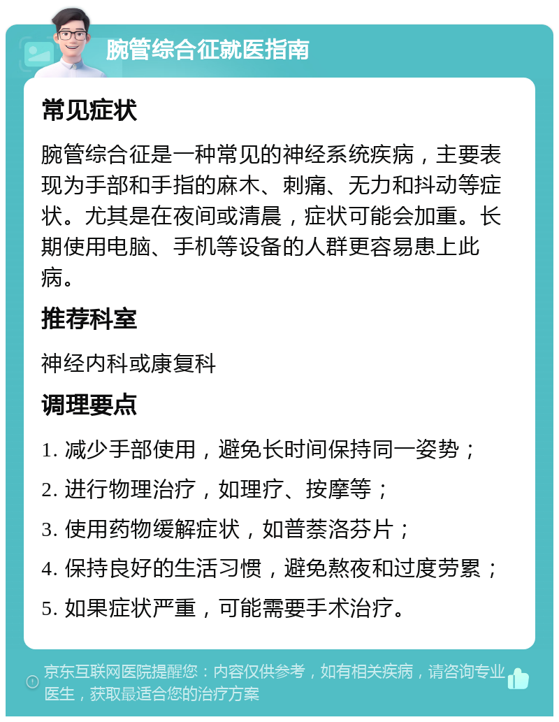 腕管综合征就医指南 常见症状 腕管综合征是一种常见的神经系统疾病，主要表现为手部和手指的麻木、刺痛、无力和抖动等症状。尤其是在夜间或清晨，症状可能会加重。长期使用电脑、手机等设备的人群更容易患上此病。 推荐科室 神经内科或康复科 调理要点 1. 减少手部使用，避免长时间保持同一姿势； 2. 进行物理治疗，如理疗、按摩等； 3. 使用药物缓解症状，如普萘洛芬片； 4. 保持良好的生活习惯，避免熬夜和过度劳累； 5. 如果症状严重，可能需要手术治疗。