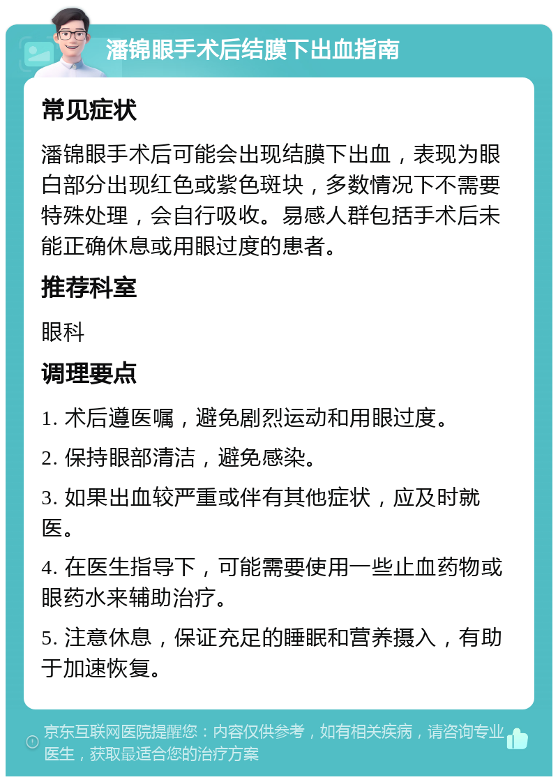 潘锦眼手术后结膜下出血指南 常见症状 潘锦眼手术后可能会出现结膜下出血，表现为眼白部分出现红色或紫色斑块，多数情况下不需要特殊处理，会自行吸收。易感人群包括手术后未能正确休息或用眼过度的患者。 推荐科室 眼科 调理要点 1. 术后遵医嘱，避免剧烈运动和用眼过度。 2. 保持眼部清洁，避免感染。 3. 如果出血较严重或伴有其他症状，应及时就医。 4. 在医生指导下，可能需要使用一些止血药物或眼药水来辅助治疗。 5. 注意休息，保证充足的睡眠和营养摄入，有助于加速恢复。