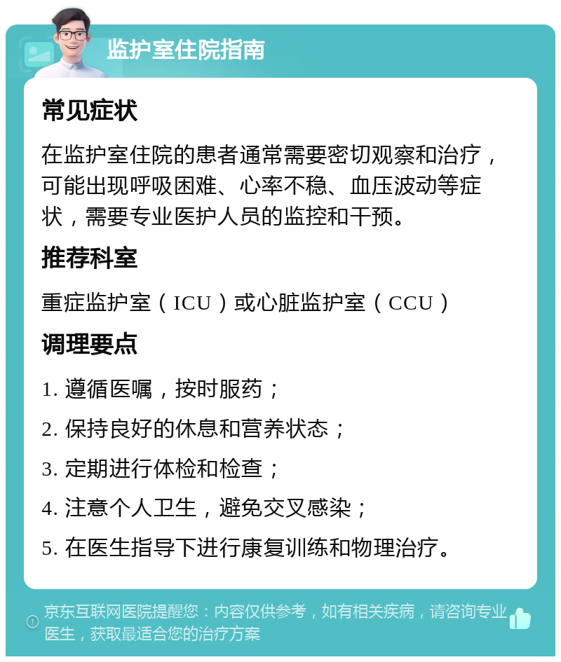 监护室住院指南 常见症状 在监护室住院的患者通常需要密切观察和治疗，可能出现呼吸困难、心率不稳、血压波动等症状，需要专业医护人员的监控和干预。 推荐科室 重症监护室（ICU）或心脏监护室（CCU） 调理要点 1. 遵循医嘱，按时服药； 2. 保持良好的休息和营养状态； 3. 定期进行体检和检查； 4. 注意个人卫生，避免交叉感染； 5. 在医生指导下进行康复训练和物理治疗。