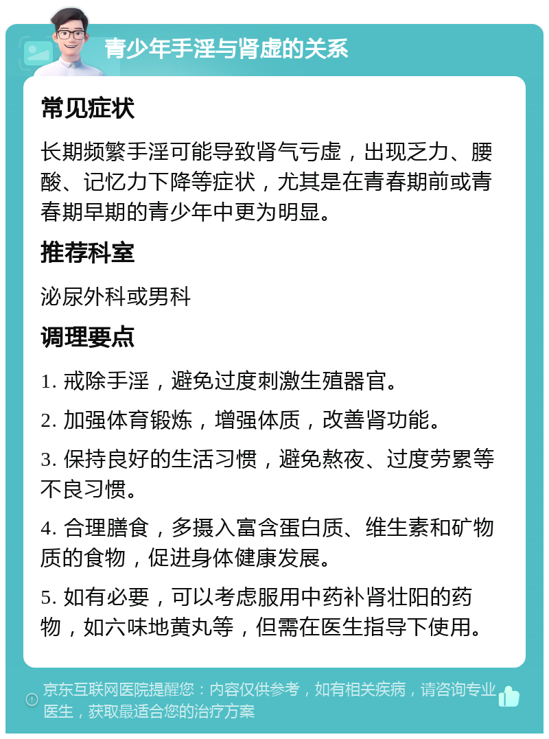 青少年手淫与肾虚的关系 常见症状 长期频繁手淫可能导致肾气亏虚，出现乏力、腰酸、记忆力下降等症状，尤其是在青春期前或青春期早期的青少年中更为明显。 推荐科室 泌尿外科或男科 调理要点 1. 戒除手淫，避免过度刺激生殖器官。 2. 加强体育锻炼，增强体质，改善肾功能。 3. 保持良好的生活习惯，避免熬夜、过度劳累等不良习惯。 4. 合理膳食，多摄入富含蛋白质、维生素和矿物质的食物，促进身体健康发展。 5. 如有必要，可以考虑服用中药补肾壮阳的药物，如六味地黄丸等，但需在医生指导下使用。