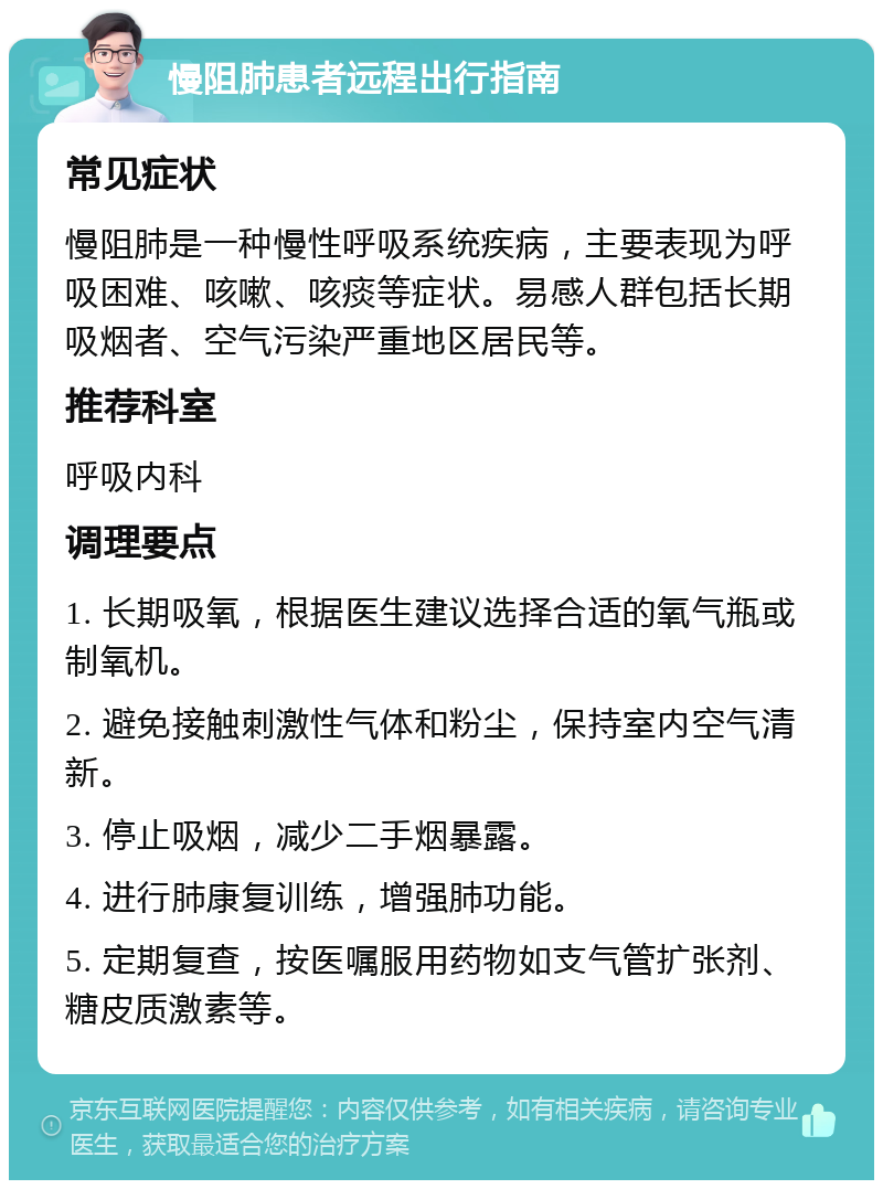 慢阻肺患者远程出行指南 常见症状 慢阻肺是一种慢性呼吸系统疾病，主要表现为呼吸困难、咳嗽、咳痰等症状。易感人群包括长期吸烟者、空气污染严重地区居民等。 推荐科室 呼吸内科 调理要点 1. 长期吸氧，根据医生建议选择合适的氧气瓶或制氧机。 2. 避免接触刺激性气体和粉尘，保持室内空气清新。 3. 停止吸烟，减少二手烟暴露。 4. 进行肺康复训练，增强肺功能。 5. 定期复查，按医嘱服用药物如支气管扩张剂、糖皮质激素等。