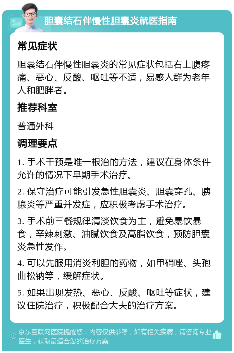 胆囊结石伴慢性胆囊炎就医指南 常见症状 胆囊结石伴慢性胆囊炎的常见症状包括右上腹疼痛、恶心、反酸、呕吐等不适，易感人群为老年人和肥胖者。 推荐科室 普通外科 调理要点 1. 手术干预是唯一根治的方法，建议在身体条件允许的情况下早期手术治疗。 2. 保守治疗可能引发急性胆囊炎、胆囊穿孔、胰腺炎等严重并发症，应积极考虑手术治疗。 3. 手术前三餐规律清淡饮食为主，避免暴饮暴食，辛辣刺激、油腻饮食及高脂饮食，预防胆囊炎急性发作。 4. 可以先服用消炎利胆的药物，如甲硝唑、头孢曲松钠等，缓解症状。 5. 如果出现发热、恶心、反酸、呕吐等症状，建议住院治疗，积极配合大夫的治疗方案。