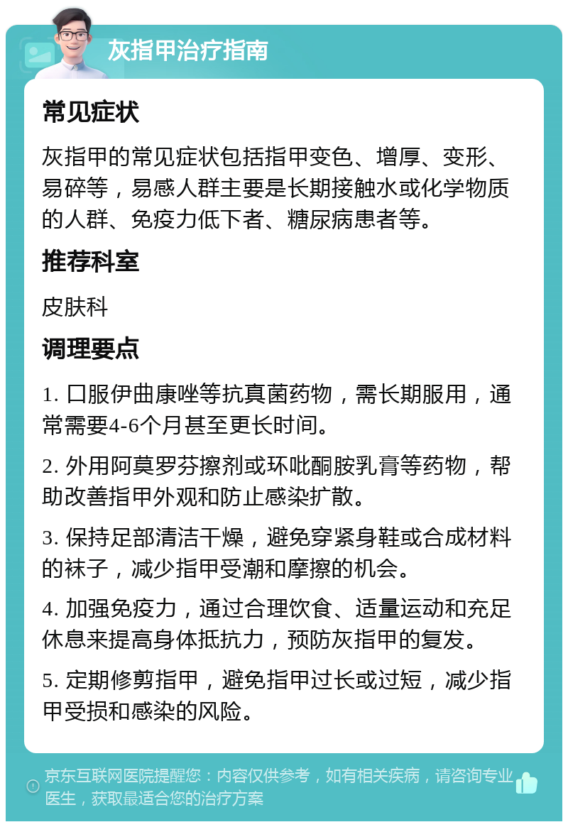 灰指甲治疗指南 常见症状 灰指甲的常见症状包括指甲变色、增厚、变形、易碎等，易感人群主要是长期接触水或化学物质的人群、免疫力低下者、糖尿病患者等。 推荐科室 皮肤科 调理要点 1. 口服伊曲康唑等抗真菌药物，需长期服用，通常需要4-6个月甚至更长时间。 2. 外用阿莫罗芬擦剂或环吡酮胺乳膏等药物，帮助改善指甲外观和防止感染扩散。 3. 保持足部清洁干燥，避免穿紧身鞋或合成材料的袜子，减少指甲受潮和摩擦的机会。 4. 加强免疫力，通过合理饮食、适量运动和充足休息来提高身体抵抗力，预防灰指甲的复发。 5. 定期修剪指甲，避免指甲过长或过短，减少指甲受损和感染的风险。