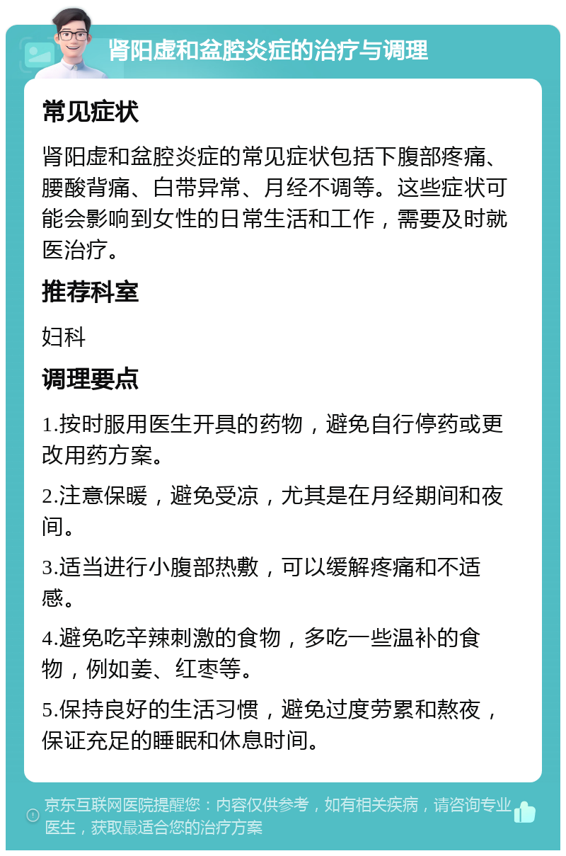 肾阳虚和盆腔炎症的治疗与调理 常见症状 肾阳虚和盆腔炎症的常见症状包括下腹部疼痛、腰酸背痛、白带异常、月经不调等。这些症状可能会影响到女性的日常生活和工作，需要及时就医治疗。 推荐科室 妇科 调理要点 1.按时服用医生开具的药物，避免自行停药或更改用药方案。 2.注意保暖，避免受凉，尤其是在月经期间和夜间。 3.适当进行小腹部热敷，可以缓解疼痛和不适感。 4.避免吃辛辣刺激的食物，多吃一些温补的食物，例如姜、红枣等。 5.保持良好的生活习惯，避免过度劳累和熬夜，保证充足的睡眠和休息时间。