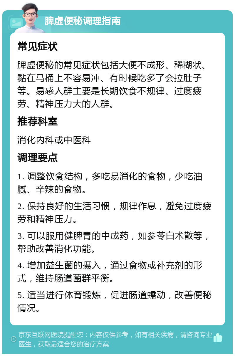 脾虚便秘调理指南 常见症状 脾虚便秘的常见症状包括大便不成形、稀糊状、黏在马桶上不容易冲、有时候吃多了会拉肚子等。易感人群主要是长期饮食不规律、过度疲劳、精神压力大的人群。 推荐科室 消化内科或中医科 调理要点 1. 调整饮食结构，多吃易消化的食物，少吃油腻、辛辣的食物。 2. 保持良好的生活习惯，规律作息，避免过度疲劳和精神压力。 3. 可以服用健脾胃的中成药，如参苓白术散等，帮助改善消化功能。 4. 增加益生菌的摄入，通过食物或补充剂的形式，维持肠道菌群平衡。 5. 适当进行体育锻炼，促进肠道蠕动，改善便秘情况。