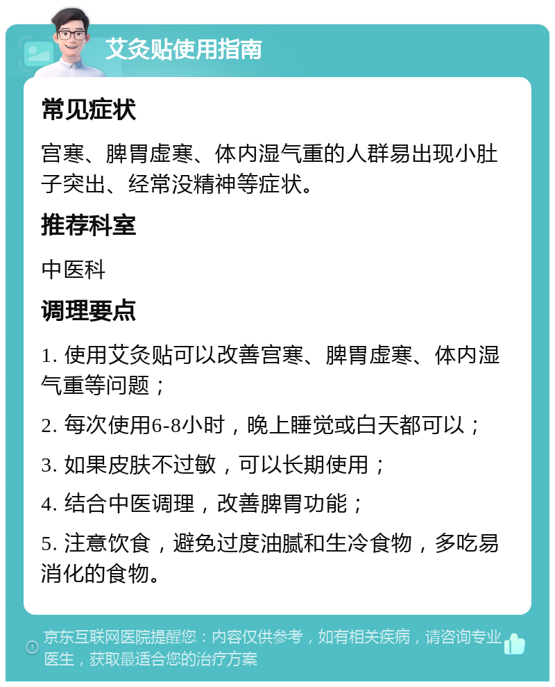 艾灸贴使用指南 常见症状 宫寒、脾胃虚寒、体内湿气重的人群易出现小肚子突出、经常没精神等症状。 推荐科室 中医科 调理要点 1. 使用艾灸贴可以改善宫寒、脾胃虚寒、体内湿气重等问题； 2. 每次使用6-8小时，晚上睡觉或白天都可以； 3. 如果皮肤不过敏，可以长期使用； 4. 结合中医调理，改善脾胃功能； 5. 注意饮食，避免过度油腻和生冷食物，多吃易消化的食物。