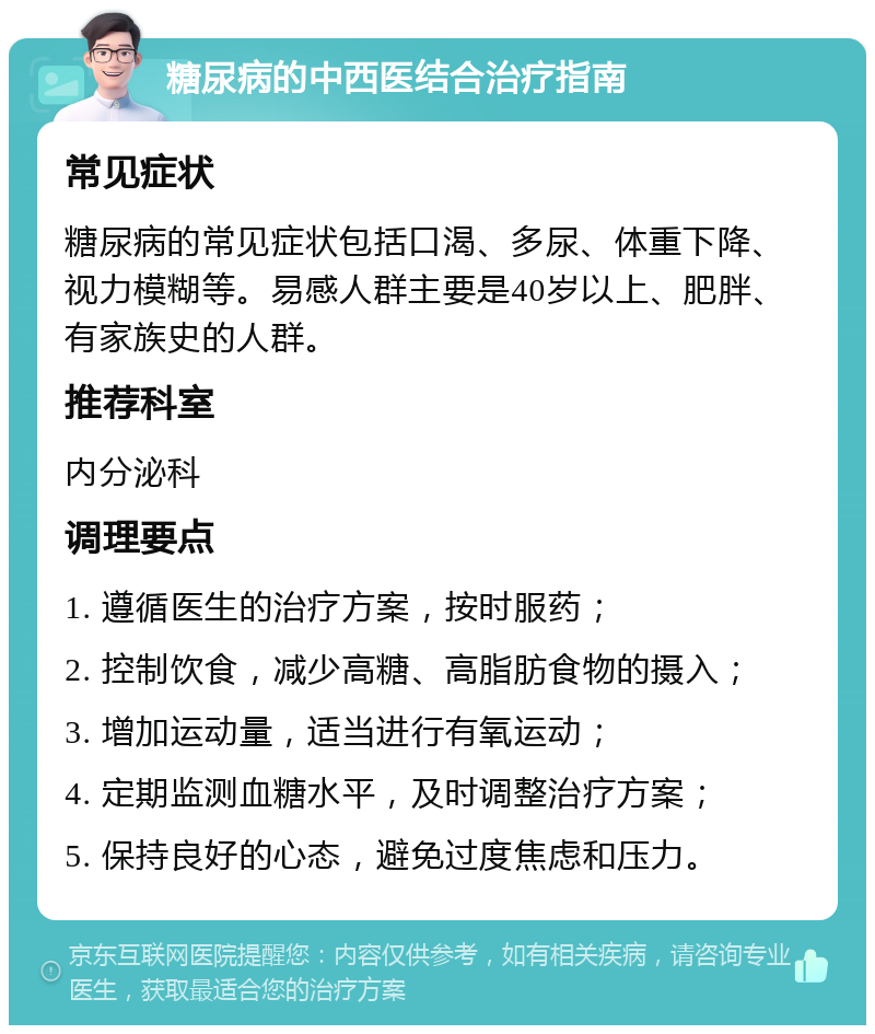 糖尿病的中西医结合治疗指南 常见症状 糖尿病的常见症状包括口渴、多尿、体重下降、视力模糊等。易感人群主要是40岁以上、肥胖、有家族史的人群。 推荐科室 内分泌科 调理要点 1. 遵循医生的治疗方案，按时服药； 2. 控制饮食，减少高糖、高脂肪食物的摄入； 3. 增加运动量，适当进行有氧运动； 4. 定期监测血糖水平，及时调整治疗方案； 5. 保持良好的心态，避免过度焦虑和压力。