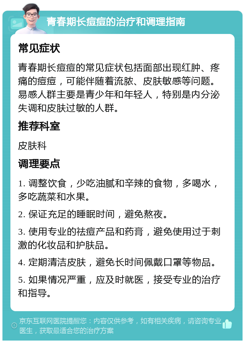 青春期长痘痘的治疗和调理指南 常见症状 青春期长痘痘的常见症状包括面部出现红肿、疼痛的痘痘，可能伴随着流脓、皮肤敏感等问题。易感人群主要是青少年和年轻人，特别是内分泌失调和皮肤过敏的人群。 推荐科室 皮肤科 调理要点 1. 调整饮食，少吃油腻和辛辣的食物，多喝水，多吃蔬菜和水果。 2. 保证充足的睡眠时间，避免熬夜。 3. 使用专业的祛痘产品和药膏，避免使用过于刺激的化妆品和护肤品。 4. 定期清洁皮肤，避免长时间佩戴口罩等物品。 5. 如果情况严重，应及时就医，接受专业的治疗和指导。