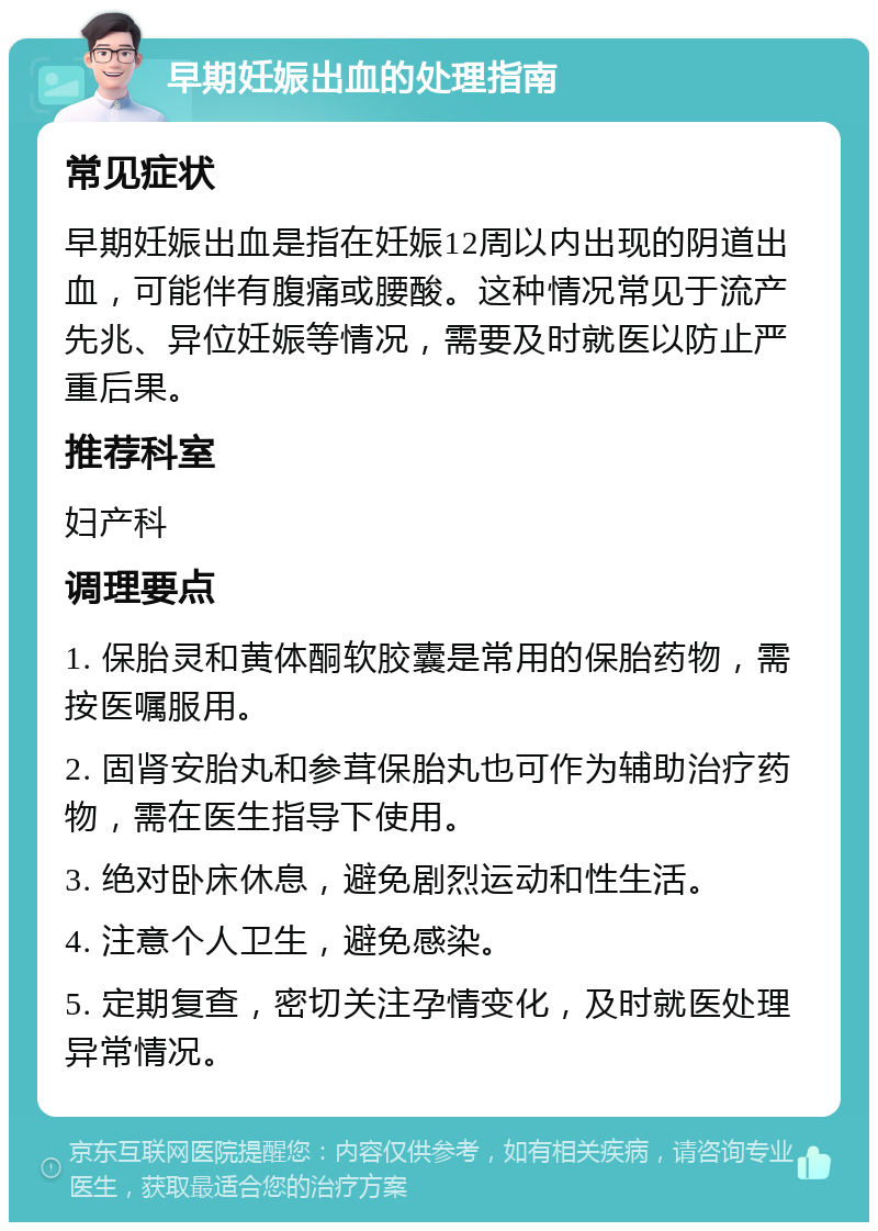 早期妊娠出血的处理指南 常见症状 早期妊娠出血是指在妊娠12周以内出现的阴道出血，可能伴有腹痛或腰酸。这种情况常见于流产先兆、异位妊娠等情况，需要及时就医以防止严重后果。 推荐科室 妇产科 调理要点 1. 保胎灵和黄体酮软胶囊是常用的保胎药物，需按医嘱服用。 2. 固肾安胎丸和参茸保胎丸也可作为辅助治疗药物，需在医生指导下使用。 3. 绝对卧床休息，避免剧烈运动和性生活。 4. 注意个人卫生，避免感染。 5. 定期复查，密切关注孕情变化，及时就医处理异常情况。